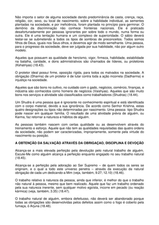 Não importa o setor de alguma sociedade dando predominância de casta, crença, raça,
religião, cor, sexo, ou local de nascimento, sobre a habilidade individual, as sementes
plantadas na sociedade, e por ineficiência, foram plantada no princípio para germinar. O
demônio da discriminação não conhece fronteiras nacionais. Ele é praticado
desafortunadamente por pessoas ignorantes por sobre todo o mundo, numa forma ou
outra. Ele é uma tentação humana e um complexo de superioridade. O sábio deverá
testar-se se submetendo a todos os tipos de sombras de preconceitos. Todos somos
filhos de Deus, iguais nos Seus olhos, e devemos agir de modo semelhante. Uma pessoa,
para o progresso da sociedade, deve ser julgada por sua habilidade, não por algum outro
modelo.

Aqueles que possuem as qualidade de heroísmo, vigor, firmeza, habilidade, estabilidade
na batalha, caridade, e dons administrativos são chamados de líderes, ou protetores
(Kshatriyas) (18.43).

O protetor ideal possui firme, oposição rígida, para todos os malvados na sociedade. A
obrigação (Dharma) de um protetor é de lutar contra toda a ação incorreta (Dadharma) e
injustiça na sociedade.

Aqueles que são bons no cultivo, no cuidado com o gado, negócios, comércio, finanças, e
indústria são conhecidos como homens de negócios (Vaishyas). Aqueles que são muito
bons nos serviços e atividade são classificados como trabalhadores (Shudras) (18.44).

Um Shudra é uma pessoa que é ignorante no conhecimento espiritual e está identificada
com o corpo material, devido a sua ignorância. De acordo como Senhor Krishna, estas
quatro designações ou tipos não determinadas por nascimento. Uma pessoa tipo Shudra
pode nascer em qualquer família. O resultado de uma atividade prévia de alguém, ou
Karma, faz retornar a natureza e hábitos de alguém.

As pessoas também nascem com certas qualidade ou as desenvolvem através do
treinamento e esforço. Aquele que não tem as qualidades requisitadas das quatro ordens
da sociedade, não podem ser caracterizadas, impropriamente, somente pela virtude do
nascimento ou posição.

A OBTENÇÃO DA SALVAÇÃO ATRAVÉS DA OBRIGAÇAO, DISCIPLINA E DEVOÇÃO

Alcança-se a mais elevada perfeição pela devolução pelo natural trabalho de alguém.
Escute-Me como alguém alcança a perfeição enquanto engajado no seu trabalho natural
(18.45).

Alcança-se a perfeição pela adoração ao Ser Supremo – de quem todos os seres se
originam, e o qual a todo este universo penetra – através da execução da natural
obrigação de cada um dedicando-a Mim (veja, também, 9.27; 12.10) (18.46).

O trabalho relativo à natureza da pessoa, ainda que inferior, é melhor do que o trabalho
não natural à pessoa, mesmo que bem realizado. Aquele que faz um trabalho ordenado
pela sua natureza inerente, sem qualquer motivo egoísta, incorre em pecado (ou reação
kármica) (veja, também, 3.35) (18.47).

O trabalho natural de alguém, embora defeituoso, não deverá ser abandonado porque
todas as obrigações são desenvolvidas pelos defeitos assim como o fogo é coberto pela
fumaça, ó Arjuna (18.48).
 