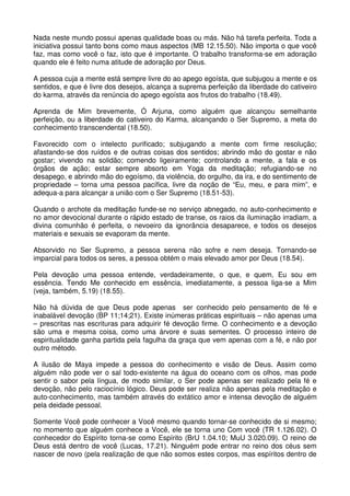 Nada neste mundo possui apenas qualidade boas ou más. Não há tarefa perfeita. Toda a
iniciativa possui tanto bons como maus aspectos (MB 12.15.50). Não importa o que você
faz, mas como você o faz, isto que é importante. O trabalho transforma-se em adoração
quando ele é feito numa atitude de adoração por Deus.

A pessoa cuja a mente está sempre livre do ao apego egoísta, que subjugou a mente e os
sentidos, e que é livre dos desejos, alcança a suprema perfeição da liberdade do cativeiro
do karma, através da renúncia do apego egoísta aos frutos do trabalho (18.49).

Aprenda de Mim brevemente, Ó Arjuna, como alguém que alcançou semelhante
perfeição, ou a liberdade do cativeiro do Karma, alcançando o Ser Supremo, a meta do
conhecimento transcendental (18.50).

Favorecido com o intelecto purificado; subjugando a mente com firme resolução;
afastando-se dos ruídos e de outras coisas dos sentidos; abrindo mão do gostar e não
gostar; vivendo na solidão; comendo ligeiramente; controlando a mente, a fala e os
órgãos de ação; estar sempre absorto em Yoga da meditação; refugiando-se no
desapego, e abrindo mão do egoísmo, da violência, do orgulho, da ira, e do sentimento de
propriedade – torna uma pessoa pacífica, livre da noção de “Eu, meu, e para mim”, e
adequa-a para alcançar a união com o Ser Supremo (18.51-53).

Quando o archote da meditação funde-se no serviço abnegado, no auto-conhecimento e
no amor devocional durante o rápido estado de transe, os raios da iluminação irradiam, a
divina comunhão é perfeita, o nevoeiro da ignorância desaparece, e todos os desejos
materiais e sexuais se evaporam da mente.

Absorvido no Ser Supremo, a pessoa serena não sofre e nem deseja. Tornando-se
imparcial para todos os seres, a pessoa obtém o mais elevado amor por Deus (18.54).

Pela devoção uma pessoa entende, verdadeiramente, o que, e quem, Eu sou em
essência. Tendo Me conhecido em essência, imediatamente, a pessoa liga-se a Mim
(veja, também, 5.19) (18.55).

Não há dúvida de que Deus pode apenas ser conhecido pelo pensamento de fé e
inabalável devoção (BP 11;14;21). Existe inúmeras práticas espirituais – não apenas uma
– prescritas nas escrituras para adquirir fé devoção firme. O conhecimento e a devoção
são uma e mesma coisa, como uma árvore e suas sementes. O processo inteiro de
espiritualidade ganha partida pela fagulha da graça que vem apenas com a fé, e não por
outro método.

A ilusão de Maya impede a pessoa do conhecimento e visão de Deus. Assim como
alguém não pode ver o sal todo-existente na água do oceano com os olhos, mas pode
sentir o sabor pela língua, de modo similar, o Ser pode apenas ser realizado pela fé e
devoção, não pelo raciocínio lógico. Deus pode ser realiza não apenas pela meditação e
auto-conhecimento, mas também através do extático amor e intensa devoção de alguém
pela deidade pessoal.

Somente Você pode conhecer a Você mesmo quando tornar-se conhecido de si mesmo;
no momento que alguém conhece a Você, ele se torna uno Com você (TR 1.126.02). O
conhecedor do Espírito torna-se como Espírito (BrU 1.04.10; MuU 3.020.09). O reino de
Deus está dentro de você (Lucas, 17.21). Ninguém pode entrar no reino dos céus sem
nascer de novo (pela realização de que não somos estes corpos, mas espíritos dentro de
 