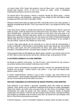 um corpo) (João, 3.03). Quem não receber o reino de Deus como uma criança, jamais
entrará nele (marcos, 10.15). O Pai e Eu somos um )João, 10.30). O verdadeiro
entendimento de Deus é tornar-se como Deus.

Um devoto Karmi Yogi alcança a eterna e imutável morada por Minha graça – mesmo
enquanto realiza a sua obrigações – apenas por tomar refúgio em Mim (por dedicar todas
as ações para Mim com amor e devoção) (18.56).

Ofereça sinceramente todas as ações para Mim, coloca-Me como a sua meta suprema, e
dependa completamente de Mim. Fixe a sua mente em Mim, e se refugie em Karma Yoga
(18.57).

Tudo antes de ser usado ou comido deve primeiro ser oferecido para o Senhor, quem dá
todas as coisas, antes de colocarmos as coisas para nosso uso próprio. Isto inclui – mas
não é limitado para – alimentos, uma nova roupa, um novo carro, uma nova casa, e um
bebê recém nascido. Oferecer tudo para o Senhor é a mais alta forma de adoração que
alguém deve aprender e praticar todo o dia. De acordo com Swami Chidananda Saraswati
(Munijii) este verso tem a intenção de ter o Seu nome (nome de Deus) no seu coração e
nos seus lábios, e para ter Seu trabalho em suas mãos.

O karma Yoga salva alguém de ser confundir-se no ciclo da roda de transmigração e
conduz a liberação. O KarmaYoga é recomendado mesmo para aquele que não acredita
em Deus, para quem não tem conhecimento de Deus, para quem não possui fé e
devoção e, conseqüentemente, não pode seguir qualquer outro caminho espiritual.

Você superará todas as dificuldades por Minha graça, quando a sua mente tornar-se fixa
em Mim. Mas se você não escutar isto de Mim, devido ao ego, você perecerá (18.58).

O CATIVEIRO KÁRMICO E O LIVRE ARBÍTRIO

Se devido ao egoísmo você pensa: “eu não irei lutar”!, você resolverá em vão, porque a
sua própria natureza deve compelir você para a luta (18.59).

Ó Arjuna, você é controlado por sua própria natureza, nascida nas impressões Kármicas.
Portanto, tem de fazer - mesmo contra o seu querer – o que você não deseja fazer,
devido a ilusão (18.60).

A mente, freqüentemente, conhece o que é certo e errado, mas corre atrás do mal
-relutantemente – pela forçadas impressões Kármicas. O sábio deverá sempre manter isto
em sua mente antes de encontrar faltas nos outros.

NÓS NOS TORNAMOS OS FANTOCHES DE NOSSO PRÓPRIO LIVRE-ARBÍTRIO

Para satisfazer o livre arbítrio o ignorante, estupefato pelos três modos da natureza
material, o bom Senhor cria um ambiente condizente para ocupar em ações indesejadas.
Nosso livre arbítrio nos limita como uma guia limita um cão. Como um facilitador, Deus
corresponde com todos de acordo com seus desejos e deixa-os realizar os desejos
criados pelo livre arbítrio. O Senhor usa Sua energia cinética ilusória, chamada de Maya,
para engajar as entidades vivas em bons e maus atos, de acordo com seus desejos e seu
bom ou mau Karma previamente acumulado.

O Senhor Supremo – como o controlador habitante na psique interior de todos os seres –
 