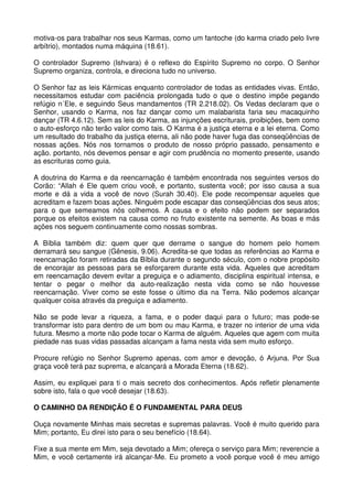 motiva-os para trabalhar nos seus Karmas, como um fantoche (do karma criado pelo livre
arbítrio), montados numa máquina (18.61).

O controlador Supremo (Ishvara) é o reflexo do Espírito Supremo no corpo. O Senhor
Supremo organiza, controla, e direciona tudo no universo.

O Senhor faz as leis Kármicas enquanto controlador de todas as entidades vivas. Então,
necessitamos estudar com paciência prolongada tudo o que o destino impõe pegando
refúgio n´Ele, e seguindo Seus mandamentos (TR 2.218.02). Os Vedas declaram que o
Senhor, usando o Karma, nos faz dançar como um malabarista faria seu macaquinho
dançar (TR 4.6.12). Sem as leis do Karma, as injunções escriturais, proibições, bem como
o auto-esforço não terão valor como tais. O Karma é a justiça eterna e a lei eterna. Como
um resultado do trabalho da justiça eterna, ali não pode haver fuga das conseqüências de
nossas ações. Nós nos tornamos o produto de nosso próprio passado, pensamento e
ação. portanto, nós devemos pensar e agir com prudência no momento presente, usando
as escrituras como guia.

A doutrina do Karma e da reencarnação é também encontrada nos seguintes versos do
Corão: “Allah é Ele quem criou você, e portanto, sustenta você; por isso causa a sua
morte e dá a vida a você de novo (Surah 30.40). Ele pode recompensar aqueles que
acreditam e fazem boas ações. Ninguém pode escapar das conseqüências dos seus atos;
para o que semeamos nós colhemos. A causa e o efeito não podem ser separados
porque os efeitos existem na causa como no fruto existente na semente. As boas e más
ações nos seguem continuamente como nossas sombras.

A Bíblia também diz: quem quer que derrame o sangue do homem pelo homem
derramará seu sangue (Gênesis, 9.06). Acredita-se que todas as referências ao Karma e
reencarnação foram retiradas da Bíblia durante o segundo século, com o nobre propósito
de encorajar as pessoas para se esforçarem durante esta vida. Aqueles que acreditam
em reencarnação devem evitar a preguiça e o adiamento, disciplina espiritual intensa, e
tentar o pegar o melhor da auto-realização nesta vida como se não houvesse
reencarnação. Viver como se este fosse o último dia na Terra. Não podemos alcançar
qualquer coisa através da preguiça e adiamento.

Não se pode levar a riqueza, a fama, e o poder daqui para o futuro; mas pode-se
transformar isto para dentro de um bom ou mau Karma, e trazer no interior de uma vida
futura. Mesmo a morte não pode tocar o Karma de alguém. Aqueles que agem com muita
piedade nas suas vidas passadas alcançam a fama nesta vida sem muito esforço.

Procure refúgio no Senhor Supremo apenas, com amor e devoção, ó Arjuna. Por Sua
graça você terá paz suprema, e alcançará a Morada Eterna (18.62).

Assim, eu expliquei para ti o mais secreto dos conhecimentos. Após refletir plenamente
sobre isto, fala o que você desejar (18.63).

O CAMINHO DA RENDIÇÃO É O FUNDAMENTAL PARA DEUS

Ouça novamente Minhas mais secretas e supremas palavras. Você é muito querido para
Mim; portanto, Eu direi isto para o seu benefício (18.64).

Fixe a sua mente em Mim, seja devotado a Mim; ofereça o serviço para Mim; reverencie a
Mim, e você certamente irá alcançar-Me. Eu prometo a você porque você é meu amigo
 