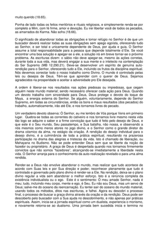 muito querido (18.65).

Ponha de lado todas os feitos meritórios e rituais religiosos, e simplesmente renda-se por
completo a Mim, com fé firme, amor e devoção. Eu irei libertar você de todos os pecados,
as amarrados do Karma. Não sofra (18.66).

O significado de abandonar todas as obrigações e tomar refúgio no Senhor é de que um
buscador deverá realizar todas as suas obrigações sem apego egoísta, oferecendo tudo
ao Senhor, e ser total e unicamente dependente de Deus, por ajuda e guia. O Senhor
assume a total responsabilidade para a pessoa que depende totalmente d´Ele. Se você
encontrar uma boa solução e apegar-se a ele, a solução irá em breve tornar-se o próximo
problema. As escrituras dizem: o sábio não deve apegar-se, mesmo às ações corretas,
durante toda a sua vida, mas deverá engajar a sua mente e o intelecto na contemplação
do Ser Supremo (MB 12.290.21). Deve-se desenvolver um espírito de genuína auto-
rendição para o Senhor, oferecendo tudo a Ele, incluindo os frutos da disciplina espiritual.
Nós devemos conectar todo o nosso trabalho como Divino. O mundo é controlado pelas
leis ou desejos de Deus. Têm-se que aprender com o querer de Deus. Sejamos
agradecidos na prosperidade e aceitar a adversidade pro Ele desejada.

A ordem é liberar-se nos resultados nas ações piedosas ou impiedosas, que cegam
alguém neste mundo material; sendo necessário oferecer cada ação para Deus. Quando
um devoto trabalha com sinceridade para Deus, Deus protege o devoto do toque de
Maya, a energia externa do Senhor. Se alguém, voluntariamente, depende do Senhor
Supremo, em todas as circunstâncias, então os bons e maus resultados (dos pecados) do
trabalho, automaticamente, irão até Ele, e nos tornamos livres do pecado.

Um verdadeiro devoto observa: Ó Senhor, eu me lembro de Vós porque Vens em primeiro
lugar. Quebra-se todas as correntes do cativeiro e nos tornamos livre mesmo nesta vida
tão logo se adquire o saber e a firme convicção que tudo é feito pelo desejo de Deus, e
que este é o Seu mundo, Seu passatempo, e Sua batalha, não nossa, e observando a
nós mesmos como meros atores no jogo divino, e o Senhor como o grande diretor do
drama cósmico da alma, no estágio da criação. A rendição do desejo individual para o
desejo divino, é a culminância de toda a prática espiritual, resultando na prazerosa
participação no drama das alegrias e tristezas da vida. Isto é chamado de liberação, ou
Mahayana no Budismo. Não se pode entender Deus sem que se liberte da noção de
fazedor ou proprietário. A graça de Deus é despertada quando nos tornamos firmemente
convictos que não somos “fazedores”, alcançando-se imediatamente a liberdade nesta
vida. O Senhor arranja para o conhecimento da auto-realização revelado-o para uma alma
rendida.

Render-se a Deus não envolve abandonar o mundo, mas realizar que tudo acontece de
acordo com Suas leis e por Sua direção e poder; reconhecer plenamente que tudo é
controlado e governado pelo plano divino é render-se a Ele. Na rendição, deixa-se o plano
divino regular a vida sem abandonar o melhor esforço. Isto é a renúncia completa da
existência individualista ou o ego. Este é o sentimento: Ó meu amado Senhor, nada é
meu; tudo, incluindo meu corpo, mente e ego, é Seu. Eu não sou Deus, mas um servo de
Deus; salve-me do oceano da reencarnação. Eu tentei sair do oceano do mundo material,
usando todos os métodos, ditos nas escrituras, e falhei. Agora eu descobri o processo
final, o processo de buscar a graça divina através da oração e da rendição. Deus pode ser
descoberto pelo buscador com a Sua ajuda no descobrimento, e não apenas por práticas
espirituais. Assim, inicia-se a jornada espiritual como um dualista, experiencia o monismo,
e novamente retorna-se ao dualismo. Uma jornada bem sucedida inicia e termina no
 