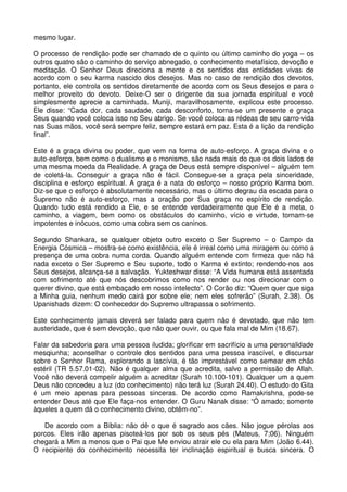 mesmo lugar.

O processo de rendição pode ser chamado de o quinto ou último caminho do yoga – os
outros quatro são o caminho do serviço abnegado, o conhecimento metafísico, devoção e
meditação. O Senhor Deus direciona a mente e os sentidos das entidades vivas de
acordo com o seu karma nascido dos desejos. Mas no caso de rendição dos devotos,
portanto, ele controla os sentidos diretamente de acordo com os Seus desejos e para o
melhor proveito do devoto. Deixe-O ser o dirigente da sua jornada espiritual e você
simplesmente aprecie a caminhada. Muniji, maravilhosamente, explicou este processo.
Ele disse: “Cada dor, cada saudade, cada desconforto, torna-se um presente e graça
Seus quando você coloca isso no Seu abrigo. Se você coloca as rédeas de seu carro-vida
nas Suas mãos, você será sempre feliz, sempre estará em paz. Esta é a lição da rendição
final”.

Este é a graça divina ou poder, que vem na forma de auto-esforço. A graça divina e o
auto-esforço, bem como o dualismo e o monismo, são nada mais do que os dois lados de
uma mesma moeda da Realidade. A graça de Deus está sempre disponível – alguém tem
de coletá-la. Conseguir a graça não é fácil. Consegue-se a graça pela sinceridade,
disciplina e esforço espiritual. A graça é a nata do esforço – nosso próprio Karma bom.
Diz-se que o esforço é absolutamente necessário, mas o último degrau da escada para o
Supremo não é auto-esforço, mas a oração por Sua graça no espírito de rendição.
Quando tudo está rendido a Ele, e se entende verdadeiramente que Ele é a meta, o
caminho, a viagem, bem como os obstáculos do caminho, vício e virtude, tornam-se
impotentes e inócuos, como uma cobra sem os caninos.

Segundo Shankara, se qualquer objeto outro exceto o Ser Supremo – o Campo da
Energia Cósmica – mostra-se como existência, ele é irreal como uma miragem ou como a
presença de uma cobra numa corda. Quando alguém entende com firmeza que não há
nada exceto o Ser Supremo e Seu suporte, todo o Karma é extinto; rendendo-nos aos
Seus desejos, alcança-se a salvação. Yukteshwar disse: “A Vida humana está assentada
com sofrimento até que nós descobrimos como nos render ou nos direcionar com o
querer divino, que está embaçado em nosso intelecto”. O Corão diz: “Quem quer que siga
a Minha guia, nenhum medo cairá por sobre ele; nem eles sofrerão” (Surah, 2.38). Os
Upanishads dizem: O conhecedor do Supremo ultrapassa o sofrimento.

Este conhecimento jamais deverá ser falado para quem não é devotado, que não tem
austeridade, que é sem devoção, que não quer ouvir, ou que fala mal de Mim (18.67).

Falar da sabedoria para uma pessoa iludida; glorificar em sacrifício a uma personalidade
mesqiunha; aconselhar o controle dos sentidos para uma pessoa irascível, e discursar
sobre o Senhor Rama, explorando a lascívia, é tão imprestável como semear em chão
estéril (TR 5.57.01-02). Não é qualquer alma que acredita, salvo a permissão de Allah.
Você não deverá compelir alguém a acreditar (Surah 10.100-101). Qualquer um a quem
Deus não concedeu a luz (do conhecimento) não terá luz (Surah 24.40). O estudo do Gita
é um meio apenas para pessoas sinceras. De acordo como Ramakrishna, pode-se
entender Deus até que Ele faça-nos entender. O Guru Nanak disse: “Ó amado; somente
àqueles a quem dá o conhecimento divino, obtêm-no”.

   De acordo com a Bíblia: não dê o que é sagrado aos cães. Não jogue pérolas aos
porcos. Eles irão apenas pisoteá-los por sob os seus pés (Mateus, 7;06). Ninguém
chegará a Mim a menos que o Pai que Me enviou atrair ele ou ela para Mim (João 6.44).
O recipiente do conhecimento necessita ter inclinação espiritual e busca sincera. O
 