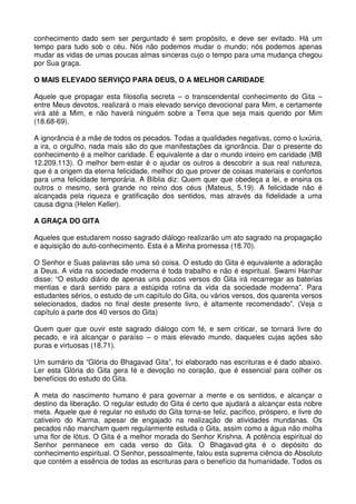 conhecimento dado sem ser perguntado é sem propósito, e deve ser evitado. Há um
tempo para tudo sob o céu. Nós não podemos mudar o mundo; nós podemos apenas
mudar as vidas de umas poucas almas sinceras cujo o tempo para uma mudança chegou
por Sua graça.

O MAIS ELEVADO SERVIÇO PARA DEUS, O A MELHOR CARIDADE

Aquele que propagar esta filosofia secreta – o transcendental conhecimento do Gita –
entre Meus devotos, realizará o mais elevado serviço devocional para Mim, e certamente
virá até a Mim, e não haverá ninguém sobre a Terra que seja mais querido por Mim
(18.68-69).

A ignorância é a mãe de todos os pecados. Todas a qualidades negativas, como o luxúria,
a ira, o orgulho, nada mais são do que manifestações da ignorância. Dar o presente do
conhecimento é a melhor caridade. É equivalente a dar o mundo inteiro em caridade (MB
12.209.113). O melhor bem-estar é o ajudar os outros a descobrir a sua real natureza,
que é a origem da eterna felicidade, melhor do que prover de coisas materiais e confortos
para uma felicidade temporária. A Bíblia diz: Quem quer que obedeça a lei, e ensina os
outros o mesmo, será grande no reino dos céus (Mateus, 5.19). A felicidade não é
alcançada pela riqueza e gratificação dos sentidos, mas através da fidelidade a uma
causa digna (Helen Keller).

A GRAÇA DO GITA

Aqueles que estudarem nosso sagrado diálogo realizarão um ato sagrado na propagação
e aquisição do auto-conhecimento. Esta é a Minha promessa (18.70).

O Senhor e Suas palavras são uma só coisa. O estudo do Gita é equivalente a adoração
a Deus. A vida na sociedade moderna é toda trabalho e não é espiritual. Swami Harihar
disse: “O estudo diário de apenas uns poucos versos do Gita irá recarregar as baterias
mentias e dará sentido para a estúpida rotina da vida da sociedade moderna”. Para
estudantes sérios, o estudo de um capítulo do Gita, ou vários versos, dos quarenta versos
selecionados, dados no final deste presente livro, é altamente recomendado”. (Veja o
capítulo a parte dos 40 versos do Gita)

Quem quer que ouvir este sagrado diálogo com fé, e sem criticar, se tornará livre do
pecado, e irá alcançar o paraíso – o mais elevado mundo, daqueles cujas ações são
puras e virtuosas (18.71).

Um sumário da “Glória do Bhagavad Gita”, foi elaborado nas escrituras e é dado abaixo.
Ler esta Glória do Gita gera fé e devoção no coração, que é essencial para colher os
benefícios do estudo do Gita.

A meta do nascimento humano é para governar a mente e os sentidos, e alcançar o
destino da liberação. O regular estudo do Gita é certo que ajudará a alcançar esta nobre
meta. Aquele que é regular no estudo do Gita torna-se feliz, pacífico, próspero, e livre do
cativeiro do Karma, apesar de engajado na realização de atividades mundanas. Os
pecados não mancham quem regularmente estuda o Gita, assim como a água não molha
uma flor de lótus. O Gita é a melhor morada do Senhor Krishna. A potência espiritual do
Senhor permanece em cada verso do Gita. O Bhagavad-gita é o depósito do
conhecimento espiritual. O Senhor, pessoalmente, falou esta suprema ciência do Absoluto
que contém a essência de todas as escrituras para o benefício da humanidade. Todos os
 