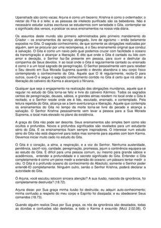 Upanishads são como vacas; Arjuna é como um bezerro; Krishna é como o ordenhador; o
néctar do Fita é o leite; e as pessoas de intelecto purificado são os bebedores. Não é
necessário estudar outras escrituras se estudarmos com seriedade o Gita, contemplar-se
o significado dos versos, e praticar os seus ensinamentos na nossa vida diária.

Os assuntos deste mundo são primeiro administrados pelo primeiro mandamento do
Criador – os ensinamentos do serviço abnegado, livre de egoísmo – então belamente
expostos no Gita. O sagrado conhecimento, de que somente as obrigações realizadas por
alguém, sem se procurar por uma recompensa, é o Seu ensinamento original que conduz
à salvação. O Gita é como um navio pelo qual podemos cruzar com facilidade o oceano
da transmigração e alcançar a liberação. É dito que onde o Gita é cantado ou lido com
amor e devoção, o Senhor faz-Se presente em pessoa, para ouvir e desfrutar da
companhia de Seus devotos. Ir ao local onde o Gita é regularmente cantado ou ensinado
é como ir a um local sagrado de peregrinação. O Senhor pessoalmente vem para receber
o Seu devoto em Sua Morada Suprema quando o devoto abandona o seu corpo físico
contemplando o conhecimento do Gita. Aquele que O lê regularmente, recita-O para
outros, ouve-O e segue o sagrado conhecimento contido no Gita é certo que irá obter a
liberação do cativeiro do Karma e alcançará o Nirvana.

Qualquer que seja o engajamento na realização das obrigações mundanos, aquele que é
regular no estudo do Gita torna-se feliz e livre do cativeiro Kármico. Todos os sagrados
centos de peregrinação, deuses, sábios, e grandes almas residem no local onde o Gita é
recitado, e o Senhor reside onde ele é lido, escutado, ensinado, e contemplado. Pela
leitura repetida do Gita, alcança-se a bem-aventurança e liberação. Aquele que contempla
os ensinamentos do Gita no tempo da morte torna-se livre do pecado e alcança a
salvação. O Senhor Krishna pessoalmente vem levar a pessoa para a Sua Morada
Suprema, o local mais elevado no plano da existência.

A graça do Gita não pode ser descrita. Seus ensinamentos são simples bem como são
ocultos e profundos. Novos e profundos significados são revelados para um estudante
sério do Gita. E os ensinamentos ficam sempre inspiradores. O interesse num estudo
sério do Gita não está disponível para todos mas somente para aqueles com bom Karma.
Devemos iniciar muito cedo no estudo do Gita.

O Gita é o coração, a alma, a respiração, e a voz do Senhor. Nenhuma austeridade,
penitência, sacrif~icio, caridade, peregrinação, promessa, jejum o continência equipara-se
ao estudo do Gita. É difícil para uma pessoa comum, ou mesmo para grande sábios e
acadêmicos, entender a profundidade e o secreto significado do Gita. Entender o Gita
completamente é como um peixe medir a extensão do oceano; um pássaro tentar medir o
céu. O Gita é o profundo oceano do conhecimento do Absoluto; somente o Senhor poder
entendê-lO completamente. Ninguém outro, senão o Senhor Krishna, poderá declarar a
autoridade do Gita.

Ó Arjuna, você escutou istocom sincera atenção? A sua ilusão, nascida da ignorância, foi
completamente destruída? (18.72).

Arjuna disse: por Sua graça minha ilusão foi destruída; eu adquiri auto-conhecimento;
minha confusão a respeito do meu corpo e Espírito foi dissipada; e eu obedecerei Seus
comandos (18.73).

Quando alguém realiza Deus por Sua graça, os nós da ignorância são desatados, todas
as dúvidas e confusões são desfeitas, e todo o Karma é exaurido (MuU 2.02.08). O
 