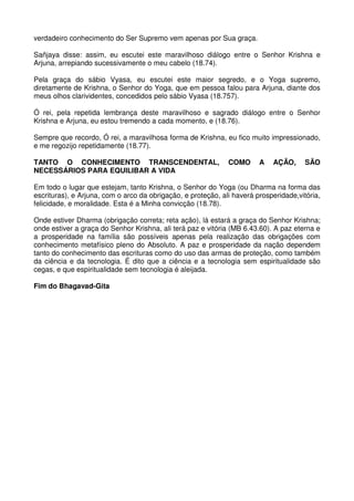 verdadeiro conhecimento do Ser Supremo vem apenas por Sua graça.

Sañjaya disse: assim, eu escutei este maravilhoso diálogo entre o Senhor Krishna e
Arjuna, arrepiando sucessivamente o meu cabelo (18.74).

Pela graça do sábio Vyasa, eu escutei este maior segredo, e o Yoga supremo,
diretamente de Krishna, o Senhor do Yoga, que em pessoa falou para Arjuna, diante dos
meus olhos clarividentes, concedidos pelo sábio Vyasa (18.757).

Ó rei, pela repetida lembrança deste maravilhoso e sagrado diálogo entre o Senhor
Krishna e Arjuna, eu estou tremendo a cada momento, e (18.76).

Sempre que recordo, Ó rei, a maravilhosa forma de Krishna, eu fico muito impressionado,
e me regozijo repetidamente (18.77).

TANTO O CONHECIMENTO TRANSCENDENTAL,                          COMO      A   AÇÃO,      SÃO
NECESSÁRIOS PARA EQUILIBAR A VIDA

Em todo o lugar que estejam, tanto Krishna, o Senhor do Yoga (ou Dharma na forma das
escrituras), e Arjuna, com o arco da obrigação, e proteção, ali haverá prosperidade,vitória,
felicidade, e moralidade. Esta é a Minha convicção (18.78).

Onde estiver Dharma (obrigação correta; reta ação), lá estará a graça do Senhor Krishna;
onde estiver a graça do Senhor Krishna, ali terá paz e vitória (MB 6.43.60). A paz eterna e
a prosperidade na família são possíveis apenas pela realização das obrigações com
conhecimento metafísico pleno do Absoluto. A paz e prosperidade da nação dependem
tanto do conhecimento das escrituras como do uso das armas de proteção, como também
da ciência e da tecnologia. É dito que a ciência e a tecnologia sem espiritualidade são
cegas, e que espiritualidade sem tecnologia é aleijada.

Fim do Bhagavad-Gita
 