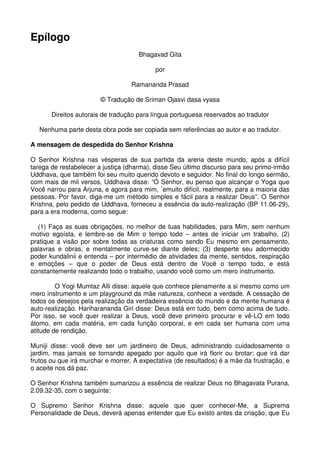 Epílogo
                                     Bhagavad Gita

                                           por

                                   Ramananda Prasad

                        © Tradução de Sriman Ojasvi dasa vyasa

       Direitos autorais de tradução para língua portuguesa reservados ao tradutor

   Nenhuma parte desta obra pode ser copiada sem referências ao autor e ao tradutor.

A mensagem de despedida do Senhor Krishna

O Senhor Krishna nas vésperas de sua partida da arena deste mundo, após a difícil
tarega de restabelecer a justiça (dharma), disse Seu último discurso para seu primo-irmão
Uddhava, que também foi seu muito querido devoto e seguidor. No final do longo sermão,
com mais de mil versos, Uddhava disse: “Ó Senhor, eu penso que alcançar o Yoga que
Você narrou para Arjuna, e agora para mim, ´emuito difícil, realmente, para a maioria das
pessoas. Por favor, diga-me um método simples e fácil para a realizar Deus”. O Senhor
Krishna, pelo pedido de Uddhava, forneceu a essência da auto-realização (BP 11.06-29),
para a era moderna, como segue:

  (1) Faça as suas obrigações, no melhor de tuas habilidades, para Mim, sem nenhum
motivo egoísta, e lembre-se de Mim o tempo todo – antes de iniciar um trabalho, (2)
pratique a visão por sobre todas as criaturas como sendo Eu mesmo em pensamento,
palavras e obras, e mentalmente curve-se diante deles; (3) desperte seu adormecido
poder kundalinii e entenda – por intermédio de atividades da mente, sentidos, respiração
e emoções – que o poder de Deus está dentro de Você o tempo todo, e está
constantemente realizando todo o trabalho, usando você como um mero instrumento.

         O Yogi Mumtaz Alli disse: aquele que conhece plenamente a si mesmo como um
mero instrumento e um playground da mãe natureza, conhece a verdade. A cessação de
todos os desejos pela realização da verdadeira essência do mundo e da mente humana é
auto-realização. Hariharananda Giri disse: Deus está em tudo, bem como acima de tudo.
Por isso, se você quer realizar a Deus, você deve primeiro procurar e vê-LO em todo
átomo, em cada matéria, em cada função corporal, e em cada ser humana com uma
atitude de rendição.

Muniji disse: você deve ser um jardineiro de Deus, administrando cuidadosamente o
jardim, mas jamais se tornando apegado por aquilo que irá florir ou brotar; que irá dar
frutos ou que irá murchar e morrer. A expectativa (de resultados) é a mãe da frustração, e
o aceite nos dá paz.

O Senhor Krishna também sumarizou a essência de realizar Deus no Bhagavata Purana,
2.09.32-35, com o seguinte:

O Supremo Senhor Krishna disse: aquele que quer conhecer-Me, a Suprema
Personalidade de Deus, deverá apenas entender que Eu existo antes da criação; que Eu
 