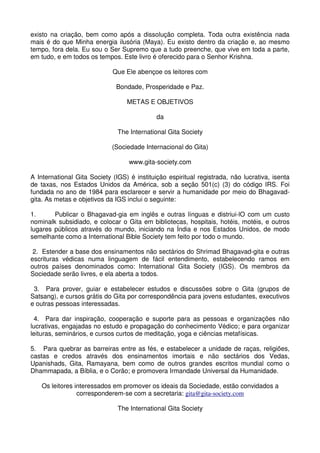 existo na criação, bem como após a dissolução completa. Toda outra existência nada
mais é do que Minha energia ilusória (Maya). Eu existo dentro da criação e, ao mesmo
tempo, fora dela. Eu sou o Ser Supremo que a tudo preenche, que vive em toda a parte,
em tudo, e em todos os tempos. Este livro é oferecido para o Senhor Krishna.

                             Que Ele abençoe os leitores com

                              Bondade, Prosperidade e Paz.

                                  METAS E OBJETIVOS

                                             da

                               The International Gita Society

                             (Sociedade Internacional do Gita)

                                   www.gita-society.com

A International Gita Society (IGS) é instituição espiritual registrada, não lucrativa, isenta
de taxas, nos Estados Unidos da América, sob a seção 501(c) (3) do código IRS. Foi
fundada no ano de 1984 para esclarecer e servir a humanidade por meio do Bhagavad-
gita. As metas e objetivos da IGS inclui o seguinte:

1.      Publicar o Bhagavad-gia em inglês e outras línguas e distriui-lO com um custo
nominalk subsidiado, e colocar o Gita em bibliotecas, hospitais, hotéis, motéis, e outros
lugares públicos através do mundo, iniciando na Índia e nos Estados Unidos, de modo
semelhante como a International Bible Society tem feito por todo o mundo.

 2. Estender a base dos ensinamentos não sectários do Shrimad Bhagavad-gita e outras
escrituras védicas numa linguagem de fácil entendimento, estabelecendo ramos em
outros países denominados como: International Gita Society (IGS). Os membros da
Sociedade serão livres, e ela aberta a todos.

 3. Para prover, guiar e estabelecer estudos e discussões sobre o Gita (grupos de
Satsang), e cursos grátis do Gita por correspondência para jovens estudantes, executivos
e outras pessoas interessadas.

 4. Para dar inspiração, cooperação e suporte para as pessoas e organizações não
lucrativas, engajadas no estudo e propagação do conhecimento Védico; e para organizar
leituras, seminários, e cursos curtos de meditação, yoga e ciências metafísicas.

5. Para quebrar as barreiras entre as fés, e estabelecer a unidade de raças, religiões,
castas e credos através dos ensinamentos imortais e não sectários dos Vedas,
Upanishads, Gita, Ramayana, bem como de outros grandes escritos mundial como o
Dhammapada, a Bíblia, e o Corão; e promovera Irmandade Universal da Humanidade.

    Os leitores interessados em promover os ideais da Sociedade, estão convidados a
                 corresponderem-se com a secretaria: gita@gita-society.com

                               The International Gita Society
 