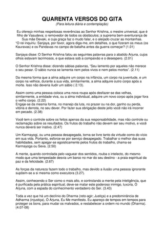 QUARENTA VERSOS DO GITA
                           (Para leitura diária e contemplação)

 Eu ofereço minhas respeitosas reverências ao Senhor Krishna, o mestre universal, que é
 filho de Vasudeva; o removedor de todos os obstáculos; a suprema bem-aventurança de
     Sua mãe Devaki, e cuja graça faz o mudo falar, e o aleijado cruzar as montanhas.
“O rei inquiriu: Sanjaya, por favor, agora diga-me, em detalhes, o que fizeram os meus (os
Kauravas) e os Pandavas no campo de batalha antes da guerra começar? (1.01)

Sanjaya disse: O Senhor Krishna falou as seguintes palavras para o abatido Arjuna, cujos
olhos estavam lacrimosos, e que estava sob a compaixão e o desespero. (2.01)

O Senhor Krishna disse: dizendo sábias palavras, “Seu lamento por aqueles não merece
o seu pesar. O sábio nunca se lamenta nem pelos vivos e nem pelos mortos”. (2.11)

Da mesma forma que a alma adquire um corpo na infância, um corpo na juventude, e um
corpo na velhice, durante a sua vida, similarmente, a alma adquire outro corpo após a
morte. Isso não deveria iludir um sábio ( 2.13).

Assim como uma pessoa coloca uma nova roupa após desfazer-se das velhas,
similarmente, a entidade viva, ou a alma individual, adquire um novo corpo após jogar fora
o velho corpo. (2.22)
Engaje-se da mesma forma, no manejo da luta, no prazer ou na dor, ganho ou perda,
vitória e derrota, no seu dever. Por fazer sua obrigação deste jeito você não irá incorrer
em pecado. (2.38)

Você tem o controle sobre os feitos apenas da sua responsabilidade, mas não controle ou
reclamação sobre os resultados. Os frutos do trabalho não devem ser seu motivo, e você
nunca deverá ser inativo. (2.47)

Um Karmayogi, ou uma pessoa desapegada, torna-se livre tanto da virtude como do vício
em sua vida. Portanto, esforce-se por serviço desapegado. Trabalhar o melhor das suas
habilidades, sem apegar-se egoisticamente pelos frutos do trabalho, chama-se
Karmayoga ou Seva. (2.50)

A mente, quando controlada pelo vaguear dos sentidos, rouba o intelecto, do mesmo
modo que uma tempestade desvia um barco no mar do seu destino - a praia espiritual da
paz e da felicidade. (2.67)

As forças da natureza fazem todo o trabalho, mas devido a ilusão uma pessoa ignorante
supõem-se a si mesma como executora (3.27).

Assim, conhecendo o Ser como o mais alto, e controlando a mente pela inteligência, que
é purificada pela prática espiritual, deve-se matar este poderoso inimigo, luxúria, Ó
Arjuna, com a espada do conhecimento verdadeiro do Ser. (3.43)

Toda a vez que há um declínio do Dharma (reto-agir; Justiça) e a predominância de
Adharma (injustiça), Ó Arjuna, Eu Me manifesto. Eu apareço de tempos em tempos para
proteger os bons, para mudar os malvados, e restabelecer a ordem no mundo (Dharma).
(4.07-08)
 