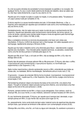 Eu criei as quatro divisões da sociedade humana baseado na aptidão e na vocação. De
qualquer forma, Eu sou o autor deste sistema de divisão do trabalho; deve-se saber que
Eu não faço nada diretamente, e que Eu sou eterno (4.13).

Aquele que vê a inação na ação e a ação na inação, é uma pessoa sábia. Tal pessoa é
um yogi e possui tudo por completo (4.18).

O divino espírito é a causa transformadora de tudo. A Divindade (Brahman, o Ser, o
Espírito) será realizada por aqueles que consideram tudo como uma manifestação (ou um
ato) do Divino (4.24).

Verdadeiramente, não há nada mais puro neste mundo do que o conhecimento do Ser
Supremo. Aquele que descobre este conhecimento interiormente, de forma natural, no
curso do tempo, quando suas mentes estão limpas e livres do egoísmo pelo KarmaYoga
(veja, também, 4.31; 5.06 e 18.768) (4.38).

Mas a verdadeira renúncia (a renúncia da possessão e do fazer com vistas aos
resultados), Ó Arjuna, é difícil de alcançar sem o Karmayoga. Um sábio equipado com o
karmayoga, rapidamente alcança o Nirvana (5.06).

Aquele que faz todo o trabalho como uma oferenda para Deus – abandonando o apego
egoísta aos resultados – fica intocado pelas reações kármicas, ou pecados, exatamente
como uma flor de lótus jamais é molhada pela água (5.10)

Aquele que Me vê em Tudo, e vê tudo em Mim, não se desliga de Mim, e Eu não me
desligo dele (6.30).

Quatro tipo de pessoas virtuosas adoram-Me ou Me procuram, Ó Arjuna; são elas: o aflito;
o que busca por auto-conhecimento; o que procura riqueza, e o iluminado que
experimentou o Ser Supremo (7.16).

Após muitos nascimentos o devoto esclarecido recorre a Mim, entendendo que todas as
coisas são, na realidade, Minha manifestação. Semelhante alma é muito rara (7.19).

O ignorante – incapaz de entender Minha forma imutável, incomparável, incompreensível
e transcendental – supõe que Eu, o Ser Supremo, Sou sem forma, e pego uma forma ou
encarnação (7.24).

Remembering whatever object one leaves the body at the end of life, one attains that
object. Thought of whatever object prevails during one's lifetime, one remembers only that
object at the end of life and achieves it. (8.06)

Portanto, sempre lembre-se de Mim, e faça a suas obrigações. Com certeza, você irá
alcançar-Me, se a sua mente, e o seu intelecto, estiverem sempre focados em Mim (8.07).

Eu sou facilmente alcançado, Ó Arjuna, por aquele que é sempre leal, devotado, e que
sempre pensa em Mim, e cuja mente não vai para outro lugar (8.14).

Eu, pessoalmente, tomo conta tanto do bem-estar material como do espiritual dos devotos
sempre leais, que sempre se lembram e Me adoram com contemplação sincera (9.22).

Ofereça-Me uma folha, uma flor, um fruto ou água com devoção, Eu aceitarei e provarei a
 