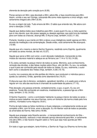 oferenda da devoção pelo coração puro (9.26).

Pense sempre em Mim; seja devotado a Mim; adore-Me, e faça reverências para Mim.
Assim, unindo o seu ser Comigo, colocando-Me como meta suprema e único refúgio, você
certamente chegará até a Mim (9.34).

Eu sou a origem de tudo. Tudo emana de Mim. O sábio que entende isto, Me adora com
amor e devoção (10.08).

Aquele que dedica todos seus trabalhos para Mim, e para quem Eu sou a meta suprema;
que é meu devoto; que não possui apegos ou desejos egoístas; que está livre da maldade
para com todas as criaturas, alcança-Me, Ó Arjuna (veja, também, 8.22) (11.55).

Portanto, focalize a sua mente em Mim e deixe a sua inteligência residir apenas em Mim,
através da meditação e da contemplação. Desde então, você certamente Me alcançará.
(12.08)

Aquele que vê o mesmo e eterno Senhor Supremo, residindo como Espírito, igualmente
em todos os seres mortais, de fato vê (13.27).

Aquele que serve a Mim com amor, e com devoção inabaláveis, transcende os três
modos da natureza material e adequa-se ao Nirvana (ver 7.14 e 15.19) (14.26).

E Eu estou sentado na psique interior de todos os seres. Memória, auto-conhecimento,
remoção das dúvidas, e das falsas noções sobre Deus, vêm de Mim. Eu sou, na verdade,
o que é para ser conhecido pelo estudo de todos os Vedas. Eu sou, realmente, o autor
bem como o estudante dos Vedas (Veja, também, 6.39) (15.15).

Luxúria, ira e avareza são os três portões do inferno, que conduzem o indivíduo para a
queda (ou cativeiro). Então, aprenda como abandoná-los (16.21).

O discurso que não é ofensivo, verdadeiro, agradável, benéfico, e é usado para a leitura
regular em voz alta das escrituras é chamado de austeridade da palavra (17.15).

Pela devoção uma pessoa entende, verdadeiramente, o que, e quem, Eu sou em
essência. Tendo Me conhecido em essência, imediatamente, a pessoa liga-se a Mim
(veja, também, 5.19) (18.55).

O Senhor Supremo – como o controlador habitante na psique interior de todos os seres –
motiva-os para trabalhar nos seus Karmas, como um fantoche (do karma criado pelo livre
arbítrio), montados numa máquina (18.61).

Ponha de lado todas os feitos meritórios e rituais religiosos, e simplesmente renda-se por
completo a Mim, com fé firme, amor e devoção. Eu irei libertar você de todos os pecados,
as amarrados do Karma. Não sofra (18.66).

Aquele que propagar esta filosofia secreta – o transcendental conhecimento do Gita –
entre Meus devotos, realizará o mais elevado serviço devocional para Mim, e certamente
virá até a Mim, e não haverá ninguém sobre a Terra que seja mais querido por Mim
(18.68-69).

Em todo o lugar que estejam, tanto Krishna, o Senhor do Yoga (ou Dharma na forma das
 