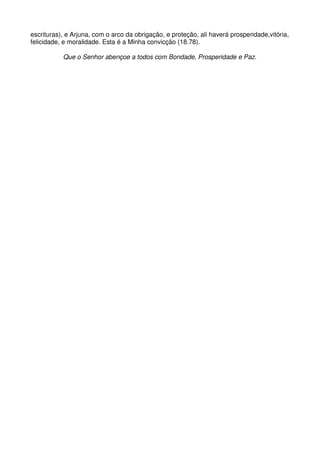 escrituras), e Arjuna, com o arco da obrigação, e proteção, ali haverá prosperidade,vitória,
felicidade, e moralidade. Esta é a Minha convicção (18.78).

           Que o Senhor abençoe a todos com Bondade, Prosperidade e Paz.
 