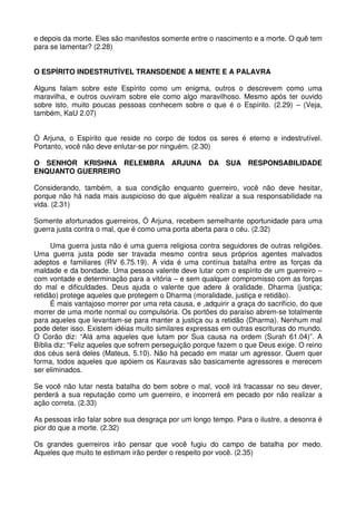 e depois da morte. Eles são manifestos somente entre o nascimento e a morte. O quê tem
para se lamentar? (2.28)


O ESPÍRITO INDESTRUTÍVEL TRANSDENDE A MENTE E A PALAVRA

Alguns falam sobre este Espírito como um enigma, outros o descrevem como uma
maravilha, e outros ouviram sobre ele como algo maravilhoso. Mesmo após ter ouvido
sobre isto, muito poucas pessoas conhecem sobre o que é o Espírito. (2.29) – (Veja,
também, KaU 2.07)


Ó Arjuna, o Espírito que reside no corpo de todos os seres é eterno e indestrutível.
Portanto, você não deve enlutar-se por ninguém. (2.30)

O SENHOR KRISHNA RELEMBRA ARJUNA DA SUA RESPONSABILIDADE
ENQUANTO GUERREIRO

Considerando, também, a sua condição enquanto guerreiro, você não deve hesitar,
porque não há nada mais auspicioso do que alguém realizar a sua responsabilidade na
vida. (2.31)

Somente afortunados guerreiros, Ó Arjuna, recebem semelhante oportunidade para uma
guerra justa contra o mal, que é como uma porta aberta para o céu. (2.32)

      Uma guerra justa não é uma guerra religiosa contra seguidores de outras religiões.
Uma guerra justa pode ser travada mesmo contra seus próprios agentes malvados
adeptos e familiares (RV 6.75.19). A vida é uma contínua batalha entre as forças da
maldade e da bondade. Uma pessoa valente deve lutar com o espírito de um guerreiro –
com vontade e determinação para a vitória – e sem qualquer compromisso com as forças
do mal e dificuldades. Deus ajuda o valente que adere à oralidade. Dharma (justiça;
retidão) protege aqueles que protegem o Dharma (moralidade, justiça e retidão).
      É mais vantajoso morrer por uma reta causa, e ,adquirir a graça do sacrifício, do que
morrer de uma morte normal ou compulsória. Os portões do paraíso abrem-se totalmente
para aqueles que levantam-se para manter a justiça ou a retidão (Dharma). Nenhum mal
pode deter isso. Existem idéias muito similares expressas em outras escrituras do mundo.
O Corão diz: “Alá ama aqueles que lutam por Sua causa na ordem (Surah 61.04)”. A
Bíblia diz: “Feliz aqueles que sofrem perseguição porque fazem o que Deus exige. O reino
dos céus será deles (Mateus, 5.10). Não há pecado em matar um agressor. Quem quer
forma, todos aqueles que apóiem os Kauravas são basicamente agressores e merecem
ser eliminados.

Se você não lutar nesta batalha do bem sobre o mal, você irá fracassar no seu dever,
perderá a sua reputação como um guerreiro, e incorrerá em pecado por não realizar a
ação correta. (2.33)

As pessoas irão falar sobre sua desgraça por um longo tempo. Para o ilustre, a desonra é
pior do que a morte. (2.32)

Os grandes guerreiros irão pensar que você fugiu do campo de batalha por medo.
Aqueles que muito te estimam irão perder o respeito por você. (2.35)
 