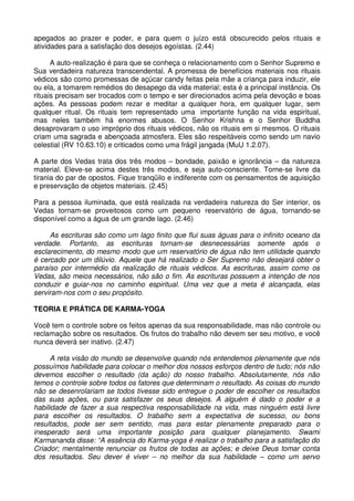 apegados ao prazer e poder, e para quem o juízo está obscurecido pelos rituais e
atividades para a satisfação dos desejos egoístas. (2.44)

      A auto-realização é para que se conheça o relacionamento com o Senhor Supremo e
Sua verdadeira natureza transcendental. A promessa de benefícios materiais nos rituais
védicos são como promessas de açúcar candy feitas pela mãe a criança para induzir, ele
ou ela, a tomarem remédios do desapego da vida material; esta é a principal instância. Os
rituais precisam ser trocados com o tempo e ser direcionados acima pela devoção e boas
ações. As pessoas podem rezar e meditar a qualquer hora, em qualquer lugar, sem
qualquer ritual. Os rituais tem representado uma importante função na vida espiritual,
mas neles também há enormes abusos. O Senhor Krishna e o Senhor Buddha
desaprovaram o uso impróprio dos rituais védicos, não os rituais em si mesmos. O rituais
criam uma sagrada e abençoada atmosfera. Eles são respeitáveis como sendo um navio
celestial (RV 10.63.10) e criticados como uma frágil jangada (MuU 1.2.07).

A parte dos Vedas trata dos três modos – bondade, paixão e ignorância – da natureza
material. Eleve-se acima destes três modos, e seja auto-consciente. Torne-se livre da
tirania do par de opostos. Fique tranqüilo e indiferente com os pensamentos de aquisição
e preservação de objetos materiais. (2.45)

Para a pessoa iluminada, que está realizada na verdadeira natureza do Ser interior, os
Vedas tornam-se proveitosos como um pequeno reservatório de água, tornando-se
disponível como a água de um grande lago. (2.46)

     As escrituras são como um lago finito que flui suas águas para o infinito oceano da
verdade. Portanto, as escrituras tornam-se desnecessárias somente após o
esclarecimento, do mesmo modo que um reservatório de água não tem utilidade quando
é cercado por um dilúvio. Aquele que há realizado o Ser Supremo não desejará obter o
paraíso por intermédio da realização de rituais védicos. As escrituras, assim como os
Vedas, são meios necessários, não são o fim. As escrituras possuem a intenção de nos
conduzir e guiar-nos no caminho espiritual. Uma vez que a meta é alcançada, elas
serviram-nos com o seu propósito.

TEORIA E PRÁTICA DE KARMA-YOGA

Você tem o controle sobre os feitos apenas da sua responsabilidade, mas não controle ou
reclamação sobre os resultados. Os frutos do trabalho não devem ser seu motivo, e você
nunca deverá ser inativo. (2.47)

      A reta visão do mundo se desenvolve quando nós entendemos plenamente que nós
possuímos habilidade para colocar o melhor dos nossos esforços dentro de tudo; nós não
devemos escolher o resultado (da ação) do nosso trabalho. Absolutamente, nós não
temos o controle sobre todos os fatores que determinam o resultado. As coisas do mundo
não se desenrolariam se todos tivesse sido entregue o poder de escolher os resultados
das suas ações, ou para satisfazer os seus desejos. A alguém é dado o poder e a
habilidade de fazer a sua respectiva responsabilidade na vida, mas ninguém está livre
para escolher os resultados. O trabalho sem a expectativa de sucesso, ou bons
resultados, pode ser sem sentido, mas para estar plenamente preparado para o
inesperado será uma importante posição para qualquer planejamento. Swami
Karmananda disse: “A essência do Karma-yoga é realizar o trabalho para a satisfação do
Criador; mentalmente renunciar os frutos de todas as ações; e deixe Deus tomar conta
dos resultados. Seu dever é viver – no melhor da sua habilidade – como um servo
 