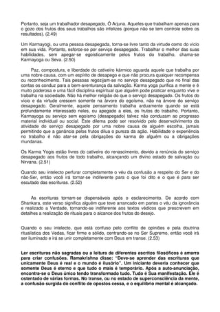 Portanto, seja um trabalhador desapegado, Ó Arjuna. Aqueles que trabalham apenas para
o gozo dos frutos dos seus trabalhos são infelizes (porque não se tem controle sobre os
resultados). (2.49)

Um Karmayogi, ou uma pessoa desapegada, torna-se livre tanto da virtude como do vício
em sua vida. Portanto, esforce-se por serviço desapegado. Trabalhar o melhor das suas
habilidades, sem apegar-se egoisticamente pelos frutos do trabalho, chama-se
Karmayoga ou Seva. (2.50)

      Paz, compostura, e liberdade do cativeiro kármico aguarda aquele que trabalha por
uma nobre causa, com um espírito de desapego e que não procura qualquer recompensa
ou reconhecimento. Tais pessoas regozijam-se no serviço desapegado que no final das
contas os conduz para a bem-aventurança da salvação. Karma yoga purifica a mente e é
muito poderosa e uma fácil disciplina espiritual que alguém pode praticar enquanto vive e
trabalha na sociedade. Não há melhor religião do que o serviço desapegado. Os frutos do
vício e da virtude crescem somente na árvore do egoísmo, não na árvore do serviço
desapegado. Geralmente, aquele pensamento trabalha arduamente quando se está
profundamente interessado neles, ou apegado a eles, os frutos do trabalho. Portanto,
Karmayoga ou serviço sem egoísmo (desapegado) talvez não conduzam ao progresso
material individual ou social. Este dilema pode ser resolvido pelo desenvolvimento da
atividade do serviço desapegado por uma nobre causa de alguém escolha, jamais
permitindo que a ganância pelos frutos dilua o pureza da ação. Habilidade e experiência
no trabalho é não atar-se pela obrigações do karma de alguém ou a obrigações
mundanas.

Os Karma Yogis estão livres do cativeiro do renascimento, devido a renúncia do serviço
desapegado aos frutos de todo trabalho, alcançando um divino estado de salvação ou
Nirvana. (2.51)

Quando seu intelecto perfurar completamente o véu da confusão a respeito do Ser e do
não-Ser, então você irá tornar-se indiferente para o que foi dito e o que é para ser
escutado das escrituras. (2.52)


     As escrituras tornam-se dispensáveis após o esclarecimento. De acordo com
Shankara, este verso significa alguém que teve arrancado em partes o véu da ignorância
e realizado a Verdade, tornando-se indiferente aos textos védicos que prescrevem em
detalhes a realização de rituais para o alcance dos frutos do desejo.


Quando o seu intelecto, que está confuso pelo conflito de opiniões e pela doutrina
ritualística dos Vedas, ficar firme e sólido, centrando-se no Ser Supremo, então você irá
ser iluminado e irá se unir completamente com Deus em transe. (2.53)


Ler escrituras não sagradas ou a leitura de diferentes escritos filosóficos é amarra
para criar confusões. Ramakrishna disse: “Deve-se aprender das escrituras que
unicamente Deus é real e o mundo é ilusório”. Um iniciante deveria conhecer que
somente Deus é eterno e que tudo o mais é temporário. Após a auto-anunciação,
encontra-se o Deus único tendo transformado tudo. Tudo é Sua manifestação. Ele é
ostentado de várias formas. No transe, ou no estado de superconsciência da mente,
a confusão surgida do conflito de opostos cessa, e o equilíbrio mental é alcançado.
 