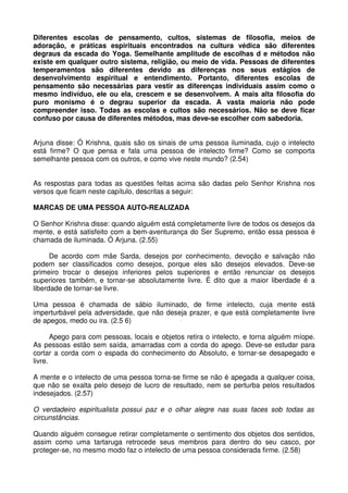 Diferentes escolas de pensamento, cultos, sistemas de filosofia, meios de
adoração, e práticas espirituais encontrados na cultura védica são diferentes
degraus da escada do Yoga. Semelhante amplitude de escolhas d e métodos não
existe em qualquer outro sistema, religião, ou meio de vida. Pessoas de diferentes
temperamentos são diferentes devido as diferenças nos seus estágios de
desenvolvimento espiritual e entendimento. Portanto, diferentes escolas de
pensamento são necessárias para vestir as diferenças individuais assim como o
mesmo indivíduo, ele ou ela, crescem e se desenvolvem. A mais alta filosofia do
puro monismo é o degrau superior da escada. A vasta maioria não pode
compreender isso. Todas as escolas e cultos são necessários. Não se deve ficar
confuso por causa de diferentes métodos, mas deve-se escolher com sabedoria.


Arjuna disse: Ó Krishna, quais são os sinais de uma pessoa iluminada, cujo o intelecto
está firme? O que pensa e fala uma pessoa de intelecto firme? Como se comporta
semelhante pessoa com os outros, e como vive neste mundo? (2.54)


As respostas para todas as questões feitas acima são dadas pelo Senhor Krishna nos
versos que ficam neste capítulo, descritas a seguir:

MARCAS DE UMA PESSOA AUTO-REALIZADA

O Senhor Krishna disse: quando alguém está completamente livre de todos os desejos da
mente, e está satisfeito com a bem-aventurança do Ser Supremo, então essa pessoa é
chamada de iluminada. Ó Arjuna. (2.55)

      De acordo com mãe Sarda, desejos por conhecimento, devoção e salvação não
podem ser classificados como desejos, porque eles são desejos elevados. Deve-se
primeiro trocar o desejos inferiores pelos superiores e então renunciar os desejos
superiores também, e tornar-se absolutamente livre. É dito que a maior liberdade é a
liberdade de tornar-se livre.

Uma pessoa é chamada de sábio iluminado, de firme intelecto, cuja mente está
imperturbável pela adversidade, que não deseja prazer, e que está completamente livre
de apegos, medo ou ira. (2.5 6)

       Apego para com pessoas, locais e objetos retira o intelecto, e torna alguém míope.
As pessoas estão sem saída, amarradas com a corda do apego. Deve-se estudar para
cortar a corda com o espada do conhecimento do Absoluto, e tornar-se desapegado e
livre.

A mente e o intelecto de uma pessoa torna-se firme se não é apegada a qualquer coisa,
que não se exalta pelo desejo de lucro de resultado, nem se perturba pelos resultados
indesejados. (2.57)

O verdadeiro espiritualista possui paz e o olhar alegre nas suas faces sob todas as
circunstâncias.

Quando alguém consegue retirar completamente o sentimento dos objetos dos sentidos,
assim como uma tartaruga retrocede seus membros para dentro do seu casco, por
proteger-se, no mesmo modo faz o intelecto de uma pessoa considerada firme. (2.58)
 