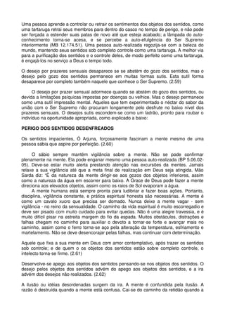 Uma pessoa aprende a controlar ou retrair os sentimentos dos objetos dos sentidos, como
uma tartaruga retrai seus membros para dentro do casco no tempo de perigo, e não pode
ser forçada a estender suas patas de novo até que esteja acabado; a lâmpada do auto-
conhecimento torna-se acesa, e se percebe a auto-efulgência do Ser Supremo
interiormente (MB 12.174.51). Uma pessoa auto-realizada regozija-se com a beleza do
mundo, mantendo seus sentidos sob completo controle como uma tartaruga. A melhor via
para a purificação dos sentidos e o controle deles, de modo perfeito como uma tartaruga,
é engajá-los no serviço a Deus o tempo todo.

O desejo por prazeres sensuais desaparece se se abstém do gozo dos sentidos, mas o
desejo pelo gozo dos sentidos permanece em muitas formas sutis. Esta sutil forma
desaparece por completo também naquele que conhece o Ser Supremo. (2.59)

      O desejo por prazer sensual adormece quando se abstém do gozo dos sentidos, ou
devida a limitações psíquicas impostas por doenças ou velhice. Mas o desejo permanece
como uma sutil impressão mental. Aqueles que tem experimentado o néctar do sabor da
união com o Ser Supremo não procuram longamente pelo desfrute no baixo nível dos
prazeres sensuais. O desejos sutis escondem-se como um ladrão, pronto para roubar o
indivíduo na oportunidade apropriada, como explicado a baixo:

PERIGO DOS SENTIDOS DESENFREADOS

Os sentidos impacientes, Ó Arjuna, forçosamente fascinam a mente mesmo de uma
pessoa sábia que aspire por perfeição. (2.60)

      O sábio sempre mantém vigilância sobre a mente. Não se pode confirmar
plenamente na mente. Ela pode enganar mesmo uma pessoa auto-realizada (BP 5.06.02-
05). Deve-se estar muito alerta prestando atenção nas excursões da mentes. Jamais
relaxe a sua vigilância até que a meta final de realização em Deus seja atingida. Mão
Sarda diz: “É da natureza da mente dirigir-se aos gozos dos objetos inferiores, assim
como a natureza da água em escorrer para baixo. A Grace de Deus pode fazer a mente
direciona aos elevados objetos, assim como os raios de Sol evaporam a água.
      A mente humana está sempre pronta para ludibriar e fazer boas ações. Portanto,
disciplina, vigilância constante, e prática espiritual honesta são necessárias. A mente é
como um cavalo xucro que precisa ser domado. Nunca deixe a mente vagar - sem
vigilância - no reino da sensualidade. O caminho da vida espiritual é muito escorregadio e
deve ser pisado com muito cuidado para evitar quedas. Não é uma alegre travessia, e é
muito difícil pisar na estreita margem do fio da espada. Muitos obstáculos, distrações e
falhas chegam no caminho para auxiliar o devoto a tornar-se forte e avançar mais no
caminho, assim como o ferro torna-se aço pela alteração da temperatura, esfriamento e
martelamento. Não se deve desencorajar pelas falhas, mas continuar com determinação.

Aquele que fixa a sua mente em Deus com amor contemplativo, após trazer os sentidos
sob controle; e de quem o os objetos dos sentidos estão sobre completo controle, o
intelecto torna-se firme. (2.61)

Desenvolve-se apego aos objetos dos sentidos pensando-se nos objetos dos sentidos. O
desejo pelos objetos dos sentidos advém do apego aos objetos dos sentidos, e a ira
advém dos desejos não realizados. (2.62)

A ilusão ou idéias desordenadas surgem da ira. A mente é confundida pela ilusão. A
razão é destruída quando a mente está confusa. Cai-se do caminho da retidão quando a
 