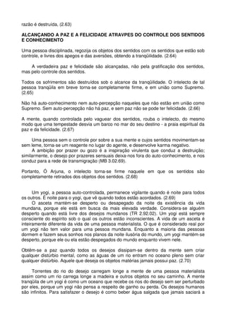 razão é destruída, (2.63)

ALCANÇANDO A PAZ E A FELICIDADE ATRAVPES DO CONTROLE DOS SENTIDOS
E CONHECIMENTO

Uma pessoa disciplinada, regozija os objetos dos sentidos com os sentidos que estão sob
controle, e livres dos apegos e das aversões, obtendo a tranqüilidade. (2.64)

    A verdadeira paz e felicidade são alcançadas, não pela gratificação dos sentidos,
mas pelo controle dos sentidos.

Todos os sofrimentos são destruídos sob o alcance da tranqüilidade. O intelecto de tal
pessoa tranqüila em breve torna-se completamente firme, e em união como Supremo.
(2.65)

Não há auto-conhecimento nem auto-percepção naqueles que não estão em união como
Supremo. Sem auto-percepção não há paz, e sem paz não se pode ter felicidade. (2.66)

A mente, quando controlada pelo vaguear dos sentidos, rouba o intelecto, do mesmo
modo que uma tempestade desvia um barco no mar do seu destino - a praia espiritual da
paz e da felicidade. (2.67)

     Uma pessoa sem o controle por sobre a sua mente e cujos sentidos movimentam-se
sem leme, torna-se um reagente no lugar do agente, e desenvolve karma negativo.
     A ambição por prazer ou gozo é a inspiração virulenta que conduz a destruição;
similarmente, o desejo por prazeres sensuais deixa-nos fora do auto-conhecimento, e nos
conduz para a rede de transmigração (MB 3.02.69).

Portanto, Ó Arjuna, o intelecto torna-se firme naquele em que os sentidos são
completamente retirados dos objetos dos sentidos. (2.68)


      Um yogi, a pessoa auto-controlada, permanece vigilante quando é noite para todos
os outros. É noite para o yogi, que vê quando todos estão acordados. (2.69)
      O asceta mantém-se desperto ou desapegado da noite da existência da vida
mundana, porque ele está em busca da mais elevada verdade. Considera-se alguém
desperto quando está livre dos desejos mundanos (TR 2.92.02). Um yogi está sempre
consciente do espírito sob o qual os outros estão inconscientes. A vida de um asceta é
inteiramente diferente da vida de uma pessoa materialista. O que é considerado real por
um yogi não tem valor para uma pessoa mundana. Enquanto a maioria das pessoas
dormem e fazem seus sonhos nos planos da noite ilusória do mundo, um yogi mantém-se
desperto, porque ele ou ela estão despegados do mundo enquanto vivem nele.

Obtêm-se a paz quando todos os desejos dissipam-se dentro da mente sem criar
qualquer distúrbio mental, como as águas de um rio entram no oceano pleno sem criar
qualquer distúrbio. Aquele que deseja os objetos matérias jamais possui paz. (2.70)

     Torrentes do rio do desejo carregam longe a mente de uma pessoa materialista
assim como um rio carrega longe a madeira e outros objetos no seu caminho. A mente
tranqüila de um yogi é como um oceano que recebe os rios do desejo sem ser perturbado
por eles, porque um yogi não pensa a respeito de ganho ou perda. Os desejos humanos
são infinitos. Para satisfazer o desejo é como beber água salgada que jamais saciará a
 