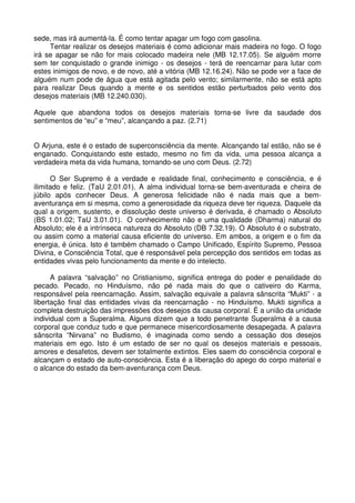 sede, mas irá aumentá-la. É como tentar apagar um fogo com gasolina.
     Tentar realizar os desejos materiais é como adicionar mais madeira no fogo. O fogo
irá se apagar se não for mais colocado madeira nele (MB 12.17.05). Se alguém morre
sem ter conquistado o grande inimigo - os desejos - terá de reencarnar para lutar com
estes inimigos de novo, e de novo, até a vitória (MB 12.16.24). Não se pode ver a face de
alguém num pode de água que está agitada pelo vento; similarmente, não se está apto
para realizar Deus quando a mente e os sentidos estão perturbados pelo vento dos
desejos materiais (MB 12.240.030).

Aquele que abandona todos os desejos materiais torna-se livre da saudade dos
sentimentos de “eu” e “meu”, alcançando a paz. (2.71)


O Arjuna, este é o estado de superconsciência da mente. Alcançando tal estão, não se é
enganado. Conquistando este estado, mesmo no fim da vida, uma pessoa alcança a
verdadeira meta da vida humana, tornando-se uno com Deus. (2.72)

      O Ser Supremo é a verdade e realidade final, conhecimento e consciência, e é
ilimitado e feliz. (TaU 2.01.01). A alma individual torna-se bem-aventurada e cheira de
júbilo após conhecer Deus. A generosa felicidade não é nada mais que a bem-
aventurança em si mesma, como a generosidade da riqueza deve ter riqueza. Daquele da
qual a origem, sustento, e dissolução deste universo é derivada, é chamado o Absoluto
(BS 1.01.02; TaU 3.01.01). O conhecimento não e uma qualidade (Dharma) natural do
Absoluto; ele é a intrínseca natureza do Absoluto (DB 7.32.19). O Absoluto é o substrato,
ou assim como a material causa eficiente do universo. Em ambos, a origem e o fim da
energia, é única. Isto é também chamado o Campo Unificado, Espírito Supremo, Pessoa
Divina, e Consciência Total, que é responsável pela percepção dos sentidos em todas as
entidades vivas pelo funcionamento da mente e do intelecto.

      A palavra “salvação” no Cristianismo, significa entrega do poder e penalidade do
pecado. Pecado, no Hinduísmo, não pé nada mais do que o cativeiro do Karma,
responsável pela reencarnação. Assim, salvação equivale a palavra sânscrita “Mukti” - a
libertação final das entidades vivas da reencarnação - no Hinduísmo. Mukti significa a
completa destruição das impressões dos desejos da causa corporal. É a união da unidade
individual com a Superalma. Alguns dizem que a todo penetrante Superalma é a causa
corporal que conduz tudo e que permanece misericordiosamente desapegada. A palavra
sânscrita “Nirvana” no Budismo, é imaginada como sendo a cessação dos desejos
materiais em ego. Isto é um estado de ser no qual os desejos materiais e pessoais,
amores e desafetos, devem ser totalmente extintos. Eles saem do consciência corporal e
alcançam o estado de auto-consciência. Esta é a liberação do apego do corpo material e
o alcance do estado da bem-aventurança com Deus.
 