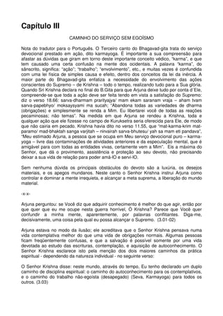 Capítulo III
                        CAMINHO DO SERVIÇO SEM EGOÍSMO

Nota do tradutor para o Português. O Terceiro canto do Bhagavad-gita trata do serviço
devocional prestado em ação, dito karmayoga. É importante a sua compreensão para
afastar as dúvidas que giram em torno deste importante conceito védico, “karma”, e que
tem causado uma certa confusão na mente dos ocidentais. A palavra “karma”, do
sânscrito, significa: “ação”; “trabalho”; “envolvimento”, etc., e muitas vezes é confundida
com uma lei física de simples causa e efeito, dentro dos conceitos da lei da inércia. A
maior parte do Bhagavad-gita enfatiza a necessidade do envolvimento das ações
conscientes do Supremo – de Krishna – todo o tempo, realizando tudo para a Sua glória.
Quando Sri Krishna declara no final do B.Gita para que Arjuna deixe tudo por conta d´Ele,
compreende-se que toda a ação deve ser feita tendo em vista a satisfação do Supremo:
diz o verso 18.66: sarva-dharmam prarityajya/ mam ekam saranam vraja – aham tvam
sarva-papebhyo/ moksaysyami ma sucah; “Abandona todas as variedades de dharma
(obrigações) e simplesmente se renda a Mim. Eu libertarei você de todas as reações
pecaminosas; não temas”. Na medida em que Arjuna se rendeu a Krishna, toda e
qualquer ação que ele fizesse no campo de Kuruksetra seria oferecida para Ele, de modo
que não cairia em pecado. Krishna havia dito no verso 11.55, que “mat-karma-krim mat-
paramo/ mad-bhaktah sanga varjitah – nirvairah sarva-bhutesu/ yah sa mam eti pandava”,
“Meu estimado Arjuna, a pessoa que se ocupa em Meu serviço devocional puro – karma-
yoga – livre das contaminações de atividades anteriores e da especulação mental, que é
amigável para com todas as entidades vivas, certamente vem a Mim”. Eis a máxima do
Senhor, que dá o provimento, assistência e proteção ao seu devoto, não precisando
deixar a sua vida de relação para poder amá-lO e servi-lO.

Sem nenhuma dúvida os principais obstáculos do devoto são a luxúria, os desejos
materiais, e os apegos mundanos. Neste canto o Senhor Krishna instrui Arjuna como
controlar e dominar a mente irrequieta, e alcançar a meta suprema, a liberação do mundo
material.

-x-x-

Arjuna perguntou: se Você diz que adquirir conhecimento é melhor do que agir, então por
que quer que eu me ocupe nesta guerra horrível, Ó Krishna? Parece que Você quer
confundir a minha mente, aparentemente, por palavras conflitantes. Diga-me,
decisivamente, uma coisa pela qual eu possa alcançar o Supremo. (3.01-02)

Arjuna estava no modo da ilusão; ele acreditava que o Senhor Krishna pensava numa
vida contemplativa melhor do que uma vida de obrigações normais. Algumas pessoas
ficam freqüentemente confusas, e que a salvação é possível somente por uma vida
devotada ao estudo das escrituras, contemplação, e aquisição de autoconhecimento. O
Senhor Krishna esclarece isto pela menção dos dois maiores caminhos da prática
espiritual - dependendo da natureza individual - no seguinte verso:

O Senhor Krishna disse: neste mundo, através do tempo, Eu tenho declarado um duplo
caminho de disciplina espiritual: o caminho do autoconhecimento para os contemplativos,
e o caminho do trabalho não-egoísta (desapegado) (Seva, Karmayoga) para todos os
outros. (3.03)
 