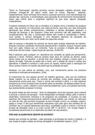“Seva” ou “Karmayoga”, significa sacrifício, serviço abnegado, trabalho altruísta, ação
meritosa, entregar-se, de algum modo, para os outros. Algumas                  pessoas,
freqüentemente, ficam confusas como Arjuna, e pensam que levar uma vida devotada aos
estudos das escrituras, e contemplação, para aquisição de conhecimento transcendental,
talvez seja melhor para o progresso espiritual do que fazer alguma obrigação
materialmente.

A pessoa realizada em Deus não a considera a si própria como a fazedora de qualquer
ação, mas somente um instrumento nas mãos do divino, para Seu uso. Isso favorecerá
apontando que ambos conhecimentos, metafísico e serviço abnegado, possuem a
intenção de alcançar o Ser Supremo. Estes dois caminhos não são separados, mas
complementares. Na vida, a combinação destes dois modos é considerada o melhor.
Leve ambos, o serviço abnegado e uma disciplina espiritual de aquisição de
autoconhecimento com você, como citado nos seguintes versos:

Não se alcança a liberdade do cativeiro do karma pela simples abstenção do trabalho.
Ninguém alcança a perfeição meramente abandonando o trabalho, porque ninguém pode
ficar sem ação, mesmo por um momento. Tudo no universo é dirigido pela ação –
realmente não tem saída – pelas forças da natureza. (3.043-05)

Não é possível, para qualquer um, abandonar por completo as ações por pensamento,
palavras e obras. Portanto, deve-se sempre estar ativo em serviço ao Senhor, pelos
vários meios que se escolher, e jamais ficar sem trabalho, porque a mente vazia é a
fábrica do diabo. Executar as ações até a morte, sem o desejo da mente é melhor que
abandonar o trabalho e conduzir a vida como um asceta, mesmo após a realização em
Deus, porque mesmo um asceta não pode fugir da pulsação da ação.

Qualquer um que refreie os sentidos, mas, que mentalmente pensa nos prazeres
sensoriais é chamado de embusteiro. (3.06)

O crescimento de uma pessoa provém do trabalho generoso, mais que da existência
desse trabalho ou da prática do controle dos sentidos, antes dessa pessoa estar
naturalmente pronta para isso. Trazer a mente sob controle é difícil, e a vida espiritual
transforma-se numa zombaria sem comando sobre os sentidos. Os desejos podem tornar-
se dormentes e, então, voltarem à tona trazendo problemas, como uma pessoa dormindo
que acorda devido ao passar to tempo.

As quarto metas da vida humana – fazer as obrigações, acumular riquezas, gozo material
e sensual, e alcance da salvação – foram designadas na tradição Védica, para o natural e
sistemático crescimento individual e do progresso da sociedade. O sucesso na vida
espiritual não chega prematuramente vestindo roupas açafrão, por manter um Ashrama
ou meio de vida, sem primeiro conquistar os seis inimigos: luxúria, ira, ambição, orgulho,
apego e inveja. É dito que semelhante embusteiro (que pelo gozo dos sentidos diz os
controlar) faz um grande desserviço para Deus, sociedade e para si mesmo, e tornar-se
privado de felicidade neste e no outro mundo (BP 11.18.40-41). Um monge fingido é
considerado pecaminoso e um destruidor da ordem de vida ascética.

POR QUE ALGUÉM DEVE SERVIR OS OUTROS?

Aquele que controla os sentidos – pela educação e purificação da mente e intelecto – e
que ocupa os órgão e ações ao serviço abnegado é considerado superior. (3.07)
 