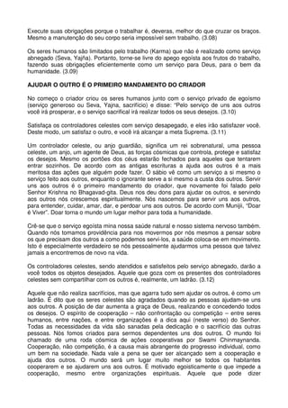 Execute suas obrigações porque o trabalhar é, deveras, melhor do que cruzar os braços.
Mesmo a manutenção do seu corpo seria impossível sem trabalho. (3.08)

Os seres humanos são limitados pelo trabalho (Karma) que não é realizado como serviço
abnegado (Seva, Yajña). Portanto, torne-se livre do apego egoísta aos frutos do trabalho,
fazendo suas obrigações eficientemente como um serviço para Deus, para o bem da
humanidade. (3.09)

AJUDAR O OUTRO É O PRIMEIRO MANDAMENTO DO CRIADOR

No começo o criador criou os seres humanos junto com o serviço privado de egoísmo
(serviço generoso ou Seva, Yajna, sacrifício) e disse: “Pelo serviço de uns aos outros
você irá prosperar, e o serviço sacrifical irá realizar todos os seus desejos. (3.10)

Satisfaça os controladores celestes com serviço desapegado, e eles irão satisfazer você.
Deste modo, um satisfaz o outro, e você irá alcançar a meta Suprema. (3.11)

Um controlador celeste, ou anjo guardião, significa um rei sobrenatural, uma pessoa
celeste, um anjo, um agente de Deus, as forças cósmicas que controla, protege e satisfaz
os desejos. Mesmo os portões dos céus estarão fechados para aqueles que tentarem
entrar sozinhos. De acordo com as antigas escrituras a ajuda aos outros é a mais
meritosa das ações que alguém pode fazer. O sábio vê como um serviço a si mesmo o
serviço feito aos outros, enquanto o ignorante serve a si mesmo a custa dos outros. Servir
uns aos outros é o primeiro mandamento do criador, que novamente foi falado pelo
Senhor Krishna no Bhagavad-gita. Deus nos deu dons para ajudar os outros, e servindo
aos outros nós crescemos espiritualmente. Nós nascemos para servir uns aos outros,
para entender, cuidar, amar, dar, e perdoar uns aos outros. De acordo com Munijii, “Doar
é Viver”. Doar torna o mundo um lugar melhor para toda a humanidade.

Crê-se que o serviço egoísta mina nossa saúde natural e nosso sistema nervoso também.
Quando nós tomamos providência para nos movermos por nós mesmos a pensar sobre
os que precisam dos outros a como podemos servi-los, a saúde coloca-se em movimento.
Isto é especialmente verdadeiro se nós pessoalmente ajudarmos uma pessoa que talvez
jamais a encontremos de novo na vida.

Os controladores celestes, sendo atendidos e satisfeitos pelo serviço abnegado, darão a
você todos os objetos desejados. Aquele que goza com os presentes dos controladores
celestes sem compartilhar com os outros é, realmente, um ladrão. (3.12)

Aquele que não realiza sacrifícios, mas que agarra tudo sem ajudar os outros, é como um
ladrão. É dito que os seres celestes são agradados quando as pessoas ajudam-se uns
aos outros. A posição de dar aumenta a graça de Deus, realizando e concedendo todos
os desejos. O espírito de cooperação – não confrontação ou competição – entre seres
humanos, entre nações, e entre organizações é a dica aqui (neste verso) do Senhor.
Todas as necessidades da vida são sanadas pela dedicação e o sacrifício das outras
pessoas. Nós fomos criados para sermos dependentes uns dos outros. O mundo foi
chamado de uma roda cósmica de ações cooperativas por Swami Chinmaynanda.
Cooperação, não competição, é a causa mais abrangente do progresso individual, como
um bem na sociedade. Nada vale a pena se quer ser alcançado sem a cooperação e
ajuda dos outros. O mundo será um lugar muito melhor se todos os habitantes
cooperarem e se ajudarem uns aos outros. É motivado egoisticamente o que impede a
cooperação, mesmo entre organizações espirituais. Aquele que pode dizer
 
