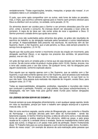 verdadeiramente: “Todas organizações, templos, mesquitas, e igrejas são nossas”, é um
verdadeiro lidere e um verdadeiro santo.

O justo, que come após compartilhar com os outros, está livres de todos os pecados,
mas, o ímpio, que cozinha o alimento apenas para si mesmo (sem primeiro oferecer para
Deus ou distribuir com os outros), na verdade, come pecado. (3.13)

Os alimentos devem ser cozidos para o Senhor e ser primeiro oferecidos para Ele com
amor, antes e durante o consumo. As crianças devem ser educadas a rezar antes de
comerem. A regra do lar deve ser: não comer antes de rezar e agradecer a Deus. O
Senhor promove o estado divino que ajuda aos outros:

Os seres vivos são sustentados pelos alimentos dos grãos; os grãos são resultados do
sacrifício do trabalho ou da obrigação realizada pelos lavradores e outros trabalhadores
do campo. A responsabilidade está prescrita nas escrituras. As escrituras vêm do Ser
Supremo. Assim, o Ser Supremo, que a tudo penetra, ou Deus, está sempre presente no
serviço livre de egoísmo. (.3.14-15)

Aquele que não auxilia para manter o movimento circular da criação em movimento, pela
obrigação sacrificial (Seva), e se regozija nos prazeres dos sentidos, tal pecaminosa
pessoa, vive em vão. (3.16)

Um grão de trigo será um simples grão a menos que ele seja deixado cair dentro da terra
e morrer. Se ele morrer então irá produzir muitos grãos (John 12.24). Santos, árvores, rios
e terra são usados para o uso dos outros. De qualquer forma, não há obrigações para
alguém esclarecido, conforme explicado abaixo:

Para aquele que se regozija apenas com o Ser Supremo, que se satisfaz com o Ser
Supremo, e que está contente apenas com o Ser Supremo, para tal pessoa auto-realizada
não há obrigações. Para tal pessoa não há interesse, seja qual for, no que fazer ou no
que não fazer. Uma pessoa auto-realizada não depende de ninguém, exceto Deus, para
qualquer coisa. (3.17-18)

Todas as responsabilidades, obrigações, proibições, regulações e injunções são meios
que conduzem à perfeição. Portanto, um yogi perfeito, que possui autoconhecimento, é
desapegado, não tem nada mais para ganhar deste mundo para realizar obrigações
materiais.

OS LÍDERES DEVEM SERVIR DE EXEMPLO

Execute sempre as suas obrigações eficientemente, e sem qualquer apego egoísta, tendo
em vista os resultados, porque por fazer o trabalho sem apegos alcança-se a suprema
meta da vida. (3.19)

Não há outra escritura sagrada, escrita antes do Bhagavad-gita, que contenha a filosofia
do Karmayoga – a devoção altruísta pelo bem estar da humanidade – sendo tão
belamente exposta. O Senhor Krishna levantou a idéia do altruísmo como a mais elevada
forma de adoração e prática espiritual. Pelo altruísmo, obtêm-se graça, e pela graça
recebe-se fé, e pela fé, a verdade última é revelada. Sente-se imediatamente melhor pela
ajuda aos outros, e chega-se a um passo mais perto da perfeição. Swami Vivekananda
disse: “O Trabalho feito para os outros desperta o sutil e dormente poder divino, Kundalini,
dentro do nosso corpo”. Um exemplo de alcance da auto-realização pelas pessoas que
 