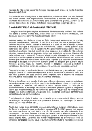 natureza. Se nós somos a garantia de nossa natureza, qual, então, é o mérito do sentido
da contenção? (3.33)

Enquanto nós não conseguimos e não suprimimos nossas natureza, nos não devemos
nos tornar vítimas, mas especialmente controladores e mestres dos sentidos, pela
faculdade descriminativa da vida humana para aprimoramento gradual. A maior via de
controle dos sentidos é o engajar de todos os nossos sentidos no serviço a Deus.

O MAIOR OBSTÁCULO NO CAMINHO DA PERFEIÇÃO

O apegos e aversões pelos objetos dos sentidos permanecem nos sentidos. Não se deve
ficar sobre o controle destes dois, porque eles são os dois maiores obstáculos, sem
dúvida, de alguém no caminho da auto-realização. (3.34)

“Apegos” podem ser definidos como um forte desejo para experimentar os prazeres
sensuais repetidamente. “Aversão”, é uma forte antipatia pelo que é desagradável. O
caminho da paz da mente, conforto e felicidade, é a base de todo o esforço humano,
incluindo a aquisição e propagação do conhecimento. Desejo – como qualquer outro
poder dado pelo Senhor – não é o problema. Nós podemos ter desejos com o estado de
espírito adequado que nos dará o controle sobre os apegos e aversões. Se nós podemos
controlar nossos desejos a maioria das coisas que possuímos tornam-se dispensáveis;
nada mais do que o essencial. Com uma atitude correta nós podemos obter o controle
sobre todos nossos apegos e aversões. A única coisa necessária é ter um estado de
espírito que torne mais coisas sem necessidade. Aqueles que possuem conhecimento,
desapego e devoção, não possuem qualquer gosto ou desgosto por qualquer objeto
mundano, pessoa, lugar, ou trabalho. Gostos e desgostos pessoais perturbam a
tranqüilidade da mente e tornam-se obstáculos no caminho do progresso espiritual.

Deve-se atuar com o sentimento de responsabilidade sem ser governado pelo gosto e
desgosto pessoal. O serviço sem egoísmo é a única austeridade e penitência nesta era,
pelo qual qualquer um pode alcançar Deus enquanto vive e trabalha na sociedade
moderna, sem a necessidade de ir para montanhas e florestas.

Todos se beneficiam se o trabalho é feito para o Senhor, do mesmo modo como todas as
partes de uma árvore recebem água quando ela é colocada nas raízes, no local onde ela
vive. Apegos e aversões são destruídos numa pessoa nobre, no princípio do
autoconhecimento e desapego. Os amores e desafetos pessoais (gostos e desgostos)
são os dois maiores obstáculos no caminho da perfeição. Aquele que há conquistado os
apegos e as aversões torna-se uma pessoa livre, e alcança a salvação, por fazer suas
obrigações naturais, conforme abaixo:

O trabalho natural inferior é melhor que o trabalho superior não natural. Mesmo a morte
na realização da obrigação (natural) é proveitosa. Trabalho não natural produz elevada
tensão. (3.35 – veja também 18.47)

Aquele que realiza a sua obrigação ordenado pela natureza (própria) é liberado dos laços
do Karma e lentamente eleva-se do plano mundano (BP 7.11.32). Aquele que assume
uma responsabilidade de um trabalho que não foi prescrito para ele certamente é um
convite para o fracasso. Deve-se envolver no trabalho melhor adaptado para a própria
natureza ou tendências inatas. Não há ocupação perfeita. Cada ocupação neste mundo
possui alguma falha. Devemos nos manter independentes da preocupação sobre as
falhas das obrigações na vida. Deve-se cuidadosamente estudar a natureza pessoal para
 