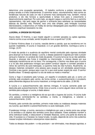 determinar uma ocupação apropriada. O trabalho conforme a própria natureza não
produz tensão e é feito criativamente. O caminhar árduo, voluntariamente, feito contra as
tendências naturais de cada um não é somente mais estressante mas, também, menos
produtivo, e ele não fornece a oportunidade e tempo livre para o crescimento e
desenvolvimento espiritual. Por outro lado, se alguém segue o caminho fácil ou o caminho
representativo, não será capaz de ganhar o suficiente para satisfazer as necessidades
básicas da (família) vida. Portanto, leve uma vida simples, pela limitação luxuriosa
desnecessária, e desenvolva um hobby do serviço desapegado para equilibrar a balança
material e espiritual necessário na vida.

LUXÚRIA, A ORIGEM DO PECADO

Arjuna disse: Ó Krishna, o que impele alguém a cometer pecados ou ações egoístas,
mesmo contra a sua vontade, sendo forçada de novo a querê-los? (3.36)

O Senhor Krishna disse: é a luxúria, nascida dentre a paixão, que se transforma em ira
quando insatisfeita. A luxúria é insaciável, e é um grande demônio. Conheça-a como o
inimigo. (3.37)

O modo da paixão é a ausência do equilíbrio mental conduzido pela vigorosa atividade
para alcançar os frutos do desejo. Luxúria, o desejo passional e egoísta por todo o prazer
sensual e material, é o produto do modo da paixão. A luxúria torna-se ira se não satisfeita.
Quando o alcançar dos frutos é impedido ou interrompido, o intenso desejo por sua
realização transforma-se em ira feroz. Por conseguinte, o Senhor nos disse que a luxúria
e a ira são dois poderosos inimigos que podem conduzir alguém a cometer pecados e
retirar do caminho da auto-realização, a suprema meta da vida humana. Atualmente, os
desejos materiais compelem uma pessoa para ocupar-se em atividades pecaminosas.
Controle o seu querer, porque seja o que for o que você quiser exigirá de você. O senhor
Buddha disse: “O desejo egoísta é a raiz de todos os males e misérias”.

Como o fogo é encoberto pela fumaça, um espelho é encoberto pelo pó, e como um
embrião está encoberto pelo ventre, de forma similar, o autoconhecimento é encoberto
pelos diferentes degraus da luxúria insaciável, a inimiga eterna do sábio. (3.38-39)

A luxúria e o autoconhecimento são eternos inimigos. A luxúria somente pode ser
destruída pelo autoconhecimento. Onde mora a luxúria, e como alguém deve controlar os
sentidos para subjugar a luxúria, é dado abaixo:

Os sentidos, a mente e a inteligência diz-se que são o lugares da luxúria. A luxúria ilude
uma pessoa controlando-lhe os sentidos, a mente, a inteligência, e velando o
autoconhecimento. (3.40)

Portanto, pelo controle dos sentidos, primeiro mate todos os maldosos desejos materiais
(ou luxúria), que destrói o autoconhecimento e a auto-realização. (3.41)

O poderoso inimigo, a luxúria, escraviza a inteligência por usar a mente como seu amigo
e os sentidos e os objetos dos sentidos como seus soldados. Estes soldados mantém a
alma individual iludida, e obscurecem a Verdade Absoluta, como uma parte do drama da
vida. O sucesso ou o fracasso na nossa função, na ação, depende de como nós cuidamos
nossas funções individuais e alcançamos nosso destino.

Todos os desejos não podem – e não precisam – ser eliminados, mas desejos egoístas, e
 