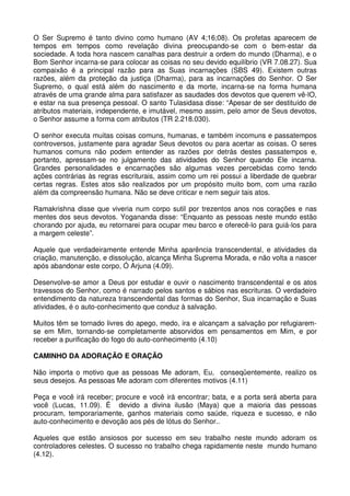 O Ser Supremo é tanto divino como humano (AV 4;16;08). Os profetas aparecem de
tempos em tempos como revelação divina preocupando-se com o bem-estar da
sociedade. A toda hora nascem canalhas para destruir a ordem do mundo (Dharma), e o
Bom Senhor incarna-se para colocar as coisas no seu devido equilíbrio (VR 7.08.27). Sua
compaixão é a principal razão para as Suas incarnações (SBS 49). Existem outras
razões, além da proteção da justiça (Dharma), para as incarnações do Senhor. O Ser
Supremo, o qual está além do nascimento e da morte, incarna-se na forma humana
através de uma grande alma para satisfazer as saudades dos devotos que querem vê-lO,
e estar na sua presença pessoal. O santo Tulasidasa disse: “Apesar de ser destituído de
atributos materiais, independente, e imutável, mesmo assim, pelo amor de Seus devotos,
o Senhor assume a forma com atributos (TR 2.218.030).

O senhor executa muitas coisas comuns, humanas, e também incomuns e passatempos
controversos, justamente para agradar Seus devotos ou para acertar as coisas. O seres
humanos comuns não podem entender as razões por detrás destes passatempos e,
portanto, apressam-se no julgamento das atividades do Senhor quando Ele incarna.
Grandes personalidades e encarnações são algumas vezes percebidas como tendo
ações contrárias às regras escriturais, assim como um rei possui a liberdade de quebrar
certas regras. Estes atos são realizados por um propósito muito bom, com uma razão
além da compreensão humana. Não se deve criticar e nem seguir tais atos.

Ramakrishna disse que viveria num corpo sutil por trezentos anos nos corações e nas
mentes dos seus devotos. Yogananda disse: “Enquanto as pessoas neste mundo estão
chorando por ajuda, eu retornarei para ocupar meu barco e oferecê-lo para guiá-los para
a margem celeste”.

Aquele que verdadeiramente entende Minha aparência transcendental, e atividades da
criação, manutenção, e dissolução, alcança Minha Suprema Morada, e não volta a nascer
após abandonar este corpo, Ó Arjuna (4.09).

Desenvolve-se amor a Deus por estudar e ouvir o nascimento transcendental e os atos
travessos do Senhor, como é narrado pelos santos e sábios nas escrituras. O verdadeiro
entendimento da natureza transcendental das formas do Senhor, Sua incarnação e Suas
atividades, é o auto-conhecimento que conduz à salvação.

Muitos têm se tornado livres do apego, medo, ira e alcançam a salvação por refugiarem-
se em Mim, tornando-se completamente absorvidos em pensamentos em Mim, e por
receber a purificação do fogo do auto-conhecimento (4.10)

CAMINHO DA ADORAÇÃO E ORAÇÃO

Não importa o motivo que as pessoas Me adoram, Eu, conseqüentemente, realizo os
seus desejos. As pessoas Me adoram com diferentes motivos (4.11)

Peça e você irá receber; procure e você irá encontrar; bata, e a porta será aberta para
você (Lucas, 11.09). É devido a divina ilusão (Maya) que a maioria das pessoas
procuram, temporariamente, ganhos materiais como saúde, riqueza e sucesso, e não
auto-conhecimento e devoção aos pés de lótus do Senhor..

Aqueles que estão ansiosos por sucesso em seu trabalho neste mundo adoram os
controladores celestes. O sucesso no trabalho chega rapidamente neste mundo humano
(4.12).
 