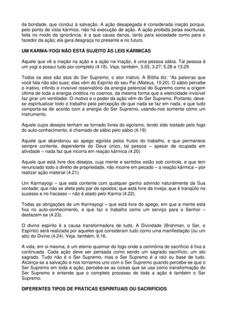 da bondade, que conduz à salvação. A ação desapegada é considerada inação porque,
pelo ponto de vista kármico, não há execução de ação. A ação proibida pelas escrituras,
feita no modo da ignorância, é a que causa danos, tanto para sociedade como para o
fazedor da ação; ela gera desgraça no presente e no futuro.

UM KARMA-YOGI NÃO ESTÁ SUJEITO ÀS LEIS KÁRMICAS

Aquele que vê a inação na ação e a ação na inação, é uma pessoa sábia. Tal pessoa é
um yogi e possui tudo por completo (4.18). Veja, também, 3.05; 3.27; 5.28 e 13.29

Todos os atos são atos do Ser Supremo, o ator inativo. A Bíblia diz: “As palavras que
você fala não são suas; elas vêm do Espírito do seu Pai (Mateus, 10.20). O sábio percebe
o inativo, infinito e invisível reservatório da energia potencial do Supremo como a origem
última de toda a energia cinética no cosmos, da mesma forma que a eletricidade invisível
faz girar um ventilador. O motivo e o poder da ação vêm do Ser Supremo. Portanto, deve-
se espiritualizar todo o trabalho pela percepção de que nada se faz em nada, e que tudo
comporta-se de acordo com a energia do Ser Supremo, usando-nos somente como um
instrumento.

Aquele cujos desejos tenham se tornado livres do egoísmo, tendo sido tostado pelo fogo
do auto-conhecimento, é chamado de sábio pelo sábio (4.19)

Aquele que abandonou ao apego egoísta pelos frutos do trabalho, e que permanece
sempre contente, dependente do Deus único, tal pessoa – apesar de ocupada em
atividade – nada faz que incorra em reação kármica (4.20)

Aquele que está livre dos desejos, cuja mente e sentidos estão sob controle, e que tem
renunciado todo o direito de propriedade, não incorre em pecado – a reação kármica – por
realizar ação material (4.21).

Um Karmayogi – que está contente com qualquer ganho advindo naturalmente da Sua
vontade; que não se afeta pelo par de opostos; que está livre da inveja; que é tranqüilo no
sucesso e no fracasso – não é atado pelo Karma (4.22).

Todas as obrigações de um Karmayogi – que está livre do apego, em que a mente está
fixa no auto-conhecimento, e que faz o trabalho como um serviço para o Senhor –
desfazem-se (4.23).

O divino espírito é a causa transformadora de tudo. A Divindade (Brahman, o Ser, o
Espírito) será realizada por aqueles que consideram tudo como uma manifestação (ou um
ato) do Divino (4.24). Veja, também, 9.16.

A vida, em si mesma, é um eterno queimar do fogo onde a cerimônia de sacrifício é fixa e
continuada. Cada ação deve ser pensada como sendo um sagrado sacrifício; um ato
sagrado. Tudo não é o Ser Supremo, mas o Ser Supremo é a raiz ou base de tudo.
Alcança-se a salvação e nos tornamos uno com o Ser Supremo quando percebe-se que o
Ser Supremo em toda a ação; percebe-se as coisas que se usa como transformação do
Ser Supremo e entende que o completo processo de toda a ação é também o Ser
Supremo.

DIFERENTES TIPOS DE PRÁTICAS ESPIRITUAIS OU SACRIFÍCIOS
 