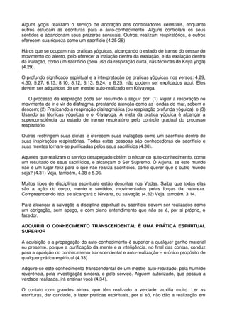 Alguns yogis realizam o serviço de adoração aos controladores celestiais, enquanto
outros estudam as escrituras para o auto-conhecimento. Alguns controlam os seus
sentidos e abandonam seus prazeres sensuais. Outros, realizam respiratórios, e outros
oferecem sua riqueza como um sacrifício (4.25-28)

Há os que se ocupam nas práticas yóguicas, alcançando o estado de transe do cessar do
movimento do alento, pelo oferecer a inalação dentro da exalação, e da exalação dentro
da inalação, como um sacrifício (pelo uso da respiração curta, nas técnicas de Kriya yoga)
(4.29).

O profundo significado espiritual e a interpretação de práticas yóguicas nos versos: 4.29,
4.30, 5.27, 6.13, 8.10, 8.12, 8.13, 8.24, e 8.25, não podem ser explicados aqui. Eles
devem ser adquiridos de um mestre auto-realizado em Kriyayoga.

   O processo de respiração pode ser resumido a seguir por: (1) Vigiar a respiração no
movimento de ir e vir do diafragma, prestando atenção como as ondas do mar, sobem e
descem; (2) Praticando a respiração diafragmática (ou respiração profunda yóguica), e (3)
Usando as técnicas yóguicas e o Kriyayoga. A meta da prática yóguica é alcançar a
superconsciência ou estado de transe respiratório pelo controle gradual do processo
respiratório.

Outros restringem suas dietas e oferecem suas inalações como um sacrifício dentro de
suas inspirações respiratórias. Todas estas pessoas são conhecedoras do sacrifício e
suas mentes tornam-se purificadas pelos seus sacrifícios (4.30).

Aqueles que realizam o serviço desapegado obtém o néctar do auto-conhecimento, como
um resultado de seus sacrifícios, e alcançam o Ser Supremo. Ò Arjuna, se este mundo
não é um lugar feliz para o que não realiza sacrifícios, como querer que o outro mundo
seja? (4.31) Veja, também, 4.38 e 5.06.

Muitos tipos de disciplinas espirituais estão descritas nos Vedas. Saiba que todas elas
são a ação do corpo, mente e sentidos, movimentadas pelas forças da natureza.
Compreendendo isto, se alcançará o Nirvana, ou salvação (4.32) Veja, também, 3.14.

Para alcançar a salvação a disciplina espiritual ou sacrifício devem ser realizados como
um obrigação, sem apego, e com pleno entendimento que não se é, por si próprio, o
fazedor,

ADQUIRIR O CONHECIMENTO TRANSCENDENTAL É UMA PRÁTICA ESPIRITUAL
SUPERIOR

A aquisição e a propagação do auto-conhecimento é superior a qualquer ganho material
ou presente, porque a purificação da mente e a inteligência, no final das contas, conduz
para a aparição do conhecimento transcendental e auto-realização – o único propósito de
qualquer prática espiritual (4.33).

Adquire-se este conhecimento transcendental de um mestre auto-realizado, pela humilde
reverência, pela investigação sincera, e pelo serviço. Alguém autorizado, que possua a
verdade realizada, irá ensinar você (4.34).

O contato com grandes almas, que têm realizado a verdade, auxilia muito. Ler as
escrituras, dar caridade, e fazer praticas espirituais, por si só, não dão a realização em
 