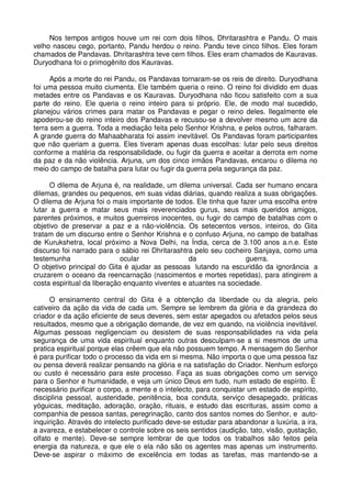 Nos tempos antigos houve um rei com dois filhos, Dhritarashtra e Pandu. O mais
velho nasceu cego, portanto, Pandu herdou o reino. Pandu teve cinco filhos. Eles foram
chamados de Pandavas. Dhritarashtra teve cem filhos. Eles eram chamados de Kauravas.
Duryodhana foi o primogênito dos Kauravas.

      Após a morte do rei Pandu, os Pandavas tornaram-se os reis de direito. Duryodhana
foi uma pessoa muito ciumenta. Ele também queria o reino. O reino foi dividido em duas
metades entre os Pandavas e os Kauravas. Duryodhana não ficou satisfeito com a sua
parte do reino. Ele queria o reino inteiro para si próprio. Ele, de modo mal sucedido,
planejou vários crimes para matar os Pandavas e pegar o reino deles. Ilegalmente ele
apoderou-se do reino inteiro dos Pandavas e recusou-se a devolver mesmo um acre da
terra sem a guerra. Toda a mediação feita pelo Senhor Krishna, e pelos outros, falharam.
A grande guerra do Mahaabharata foi assim inevitável. Os Pandavas foram participantes
que não queriam a guerra. Eles tiveram apenas duas escolhas: lutar pelo seus direitos
conforme a matéria da responsabilidade, ou fugir da guerra e aceitar a derrota em nome
da paz e da não violência. Arjuna, um dos cinco irmãos Pandavas, encarou o dilema no
meio do campo de batalha para lutar ou fugir da guerra pela segurança da paz.

      O dilema de Arjuna é, na realidade, um dilema universal. Cada ser humano encara
dilemas, grandes ou pequenos, em suas vidas diárias, quando realiza a suas obrigações.
O dilema de Arjuna foi o mais importante de todos. Ele tinha que fazer uma escolha entre
lutar a guerra e matar seus mais reverenciados gurus, seus mais queridos amigos,
parentes próximos, e muitos guerreiros inocentes, ou fugir do campo de batalhas com o
objetivo de preservar a paz e a não-violência. Os setecentos versos, inteiros, do Gita
tratam de um discurso entre o Senhor Krishna e o confuso Arjuna, no campo de batalhas
de Kurukshetra, local próximo a Nova Delhi, na Índia, cerca de 3.100 anos a.n.e. Este
discurso foi narrado para o sábio rei Dhritarashtra pelo seu cocheiro Sanjaya, como uma
testemunha                   ocular               da               guerra.
O objetivo principal do Gita é ajudar as pessoas lutando na escuridão da ignorância a
cruzarem o oceano da reencarnação (nascimentos e mortes repetidas), para atingirem a
costa espiritual da liberação enquanto viventes e atuantes na sociedade.

      O ensinamento central do Gita é a obtenção da liberdade ou da alegria, pelo
cativeiro da ação da vida de cada um. Sempre se lembrem da glória e da grandeza do
criador e da ação eficiente de seus deveres, sem estar apegados ou afetados pelos seus
resultados, mesmo que a obrigação demande, de vez em quando, na violência inevitável.
Algumas pessoas negligenciam ou desistem de suas responsabilidades na vida pela
segurança de uma vida espiritual enquanto outras desculpam-se a si mesmos de uma
pratica espiritual porque elas crêem que ela não possuem tempo. A mensagem do Senhor
é para purificar todo o processo da vida em si mesma. Não importa o que uma pessoa faz
ou pensa deverá realizar pensando na glória e na satisfação do Criador. Nenhum esforço
ou custo é necessário para este processo. Faça as suas obrigações como um serviço
para o Senhor e humanidade, e veja um único Deus em tudo, num estado de espírito. É
necessário purificar o corpo, a mente e o intelecto, para conquistar um estado de espírito,
disciplina pessoal, austeridade, penitência, boa conduta, serviço desapegado, práticas
yóguicas, meditação, adoração, oração, rituais, e estudo das escrituras, assim como a
companhia de pessoa santas, peregrinação, canto dos santos nomes do Senhor, e auto-
inquirição. Através do intelecto purificado deve-se estudar para abandonar a luxúria, a ira,
a avareza, e estabelecer o controle sobre os seis sentidos (audição, tato, visão, gustação,
olfato e mente). Deve-se sempre lembrar de que todos os trabalhos são feitos pela
energia da natureza, e que ele o ela não são os agentes mas apenas um instrumento.
Deve-se aspirar o máximo de excelência em todas as tarefas, mas mantendo-se a
 