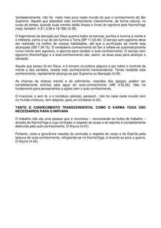 Verdadeiramente, não há nada mais puro neste mundo do que o conhecimento do Ser
Supremo. Aquele que descobre este conhecimento interiormente, de forma natural, no
curso do tempo, quando suas mentes estão limpas e livres do egoísmo pelo KarmaYoga
(veja, também, 4.31; 5.06 e 18.768) (4.38).

O fogointenso da devoção por Deus queima todos os karmas, purifica e ilumina a mente e
o intelecto, como a luz do sol ilumina a Terra (BP 11.03.40). O serviço sem egoísmo deve
ser realizado na melhor de nossas habilidades, até que a purificação da mente seja
alcançada (DB 7.34.15). O verdadeiro conhecimento do Ser é reflete-se automaticamente
numa mente sem egoísmo, e apronta para receber o auto-conhecimento. O serviço sem
egoísmo (KarmaYoga) e o auto-conhecimento são, assim, as duas asas para alcançar a
salvação.

Aquele que possui fé em Deus, e é sincero na prática yóguica e por sobre o controle da
mente e dos sentidos, recebe este conhecimento transcendental. Tendo recebido este
conhecimento, rapidamente alcança-se paz Suprema ou liberação (4.39).

As chamas da tristeza mental e do sofrimento, nascidos dos apegos, podem ser
completamente extintos pela água do auto-conhecimento (MB 3.02.26). Não há
fundamento para pensamentos e ações sem o auto-conhecimento.

O irracional, o sem fé, e o incrédulo (ateísta), perecem . não há nada neste mundo nem
no mundo vindouro, nem alegrias, para um incrédulo (4.40).

TANTO O CONHECIMENTO TRANSCENDENTAL COMO O KARMA YOGA SÃO
NECESSÁRIOS PARA O NIRVANA

O trabalho não ata uma pessoa que o renunciou – renunciando os frutos do trabalho –
através do KarmaYoga e cuja confusão a respeito do corpo e do espírito é completamente
destruída pelo auto-conhecimento, Ó Arjuna (4.41).

Portanto, corte a ignorância nascida da confusão a respeito do corpo e do Espírito pela
tesoura do auto-conhecimento, refugiando-se no KarmaYoga, e levante-se para a guerra,
Ó Arjuna (4.42).
 