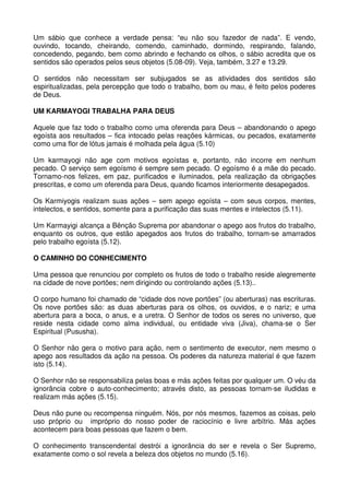 Um sábio que conhece a verdade pensa: “eu não sou fazedor de nada”. E vendo,
ouvindo, tocando, cheirando, comendo, caminhado, dormindo, respirando, falando,
concedendo, pegando, bem como abrindo e fechando os olhos, o sábio acredita que os
sentidos são operados pelos seus objetos (5.08-09). Veja, também, 3.27 e 13.29.

O sentidos não necessitam ser subjugados se as atividades dos sentidos são
espiritualizadas, pela percepção que todo o trabalho, bom ou mau, é feito pelos poderes
de Deus.

UM KARMAYOGI TRABALHA PARA DEUS

Aquele que faz todo o trabalho como uma oferenda para Deus – abandonando o apego
egoísta aos resultados – fica intocado pelas reações kármicas, ou pecados, exatamente
como uma flor de lótus jamais é molhada pela água (5.10)

Um karmayogi não age com motivos egoístas e, portanto, não incorre em nenhum
pecado. O serviço sem egoísmo é sempre sem pecado. O egoísmo é a mãe do pecado.
Tornamo-nos felizes, em paz, purificados e iluminados, pela realização da obrigações
prescritas, e como um oferenda para Deus, quando ficamos interiormente desapegados.

Os Karmiyogis realizam suas ações – sem apego egoísta – com seus corpos, mentes,
intelectos, e sentidos, somente para a purificação das suas mentes e intelectos (5.11).

Um Karmayigi alcança a Bênção Suprema por abandonar o apego aos frutos do trabalho,
enquanto os outros, que estão apegados aos frutos do trabalho, tornam-se amarrados
pelo trabalho egoísta (5.12).

O CAMINHO DO CONHECIMENTO

Uma pessoa que renunciou por completo os frutos de todo o trabalho reside alegremente
na cidade de nove portões; nem dirigindo ou controlando ações (5.13)..

O corpo humano foi chamado de “cidade dos nove portões” (ou aberturas) nas escrituras.
Os nove portões são: as duas aberturas para os olhos, os ouvidos, e o nariz; e uma
abertura para a boca, o anus, e a uretra. O Senhor de todos os seres no universo, que
reside nesta cidade como alma individual, ou entidade viva (Jiva), chama-se o Ser
Espiritual (Pususha).

O Senhor não gera o motivo para ação, nem o sentimento de executor, nem mesmo o
apego aos resultados da ação na pessoa. Os poderes da natureza material é que fazem
isto (5.14).

O Senhor não se responsabiliza pelas boas e más ações feitas por qualquer um. O véu da
ignorância cobre o auto-conhecimento; através disto, as pessoas tornam-se iludidas e
realizam más ações (5.15).

Deus não pune ou recompensa ninguém. Nós, por nós mesmos, fazemos as coisas, pelo
uso próprio ou impróprio do nosso poder de raciocínio e livre arbítrio. Más ações
acontecem para boas pessoas que fazem o bem.

O conhecimento transcendental destrói a ignorância do ser e revela o Ser Supremo,
exatamente como o sol revela a beleza dos objetos no mundo (5.16).
 