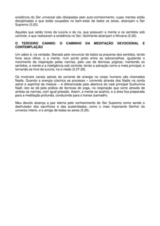 existência do Ser universal são dissipadas pelo auto-conhecimento; cujas mentes estão
disciplinadas e que estão ocupados no bem-estar de todos os seres, alcançam o Ser
Supremo (5.25).

Aqueles que estão livres da luxúria e da ira, que possuem a mente e os sentidos sob
controle, e que realizaram a existência no Ser, facilmente alcançam o Nirvana (5.26).

O TERCEIRO CAINNO:            O    CAMINHO      DA    MEDITAÇÃO       DEVOCIONAL        E
CONTEMPLAÇÃO

Um sábio é, na verdade, liberado pelo renunciar de todos os prazeres dos sentidos, tendo
fixos seus olhos, e a mente, num ponto preto entre as sobrancelhas, igualando o
movimento da respiração pelas narinas, pelo uso de técnicas yógicas; mantendo os
sentidos, a mente e a inteligência sob controle; tendo a salvação como a meta principal, e
tornando-se livre da luxúria, ira e medo (5.27-28).

Os invisíveis canais astrais da corrente de energia no corpo humano são chamados
Nadis. Quando a energia cósmica se processa – correndo através dos Nadis na corda
astral e espinhal da medula – é diferenciada pela abertura do nadi principal Sushumna
Nadi; isto se dá pela prática de técnicas de yoga, na respiração que corre através de
ambas as narinas, com igual pressão. Assim, a mente se acalma, e a área fica preparada
para a meditação profunda, conduzindo para o transe (samadhi).

Meu devoto alcança a paz eterna pelo conhecimento do Ser Supremo como sendo o
desfrutador dos sacrifícios e das austeridades; como o mais importante Senhor do
universo inteiro, e o amigo de todas os seres (5.29).
 