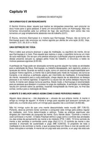Capítulo VI
                              CAMINHO DA MEDITAÇÃO

UM KARMAYOGI É UM RENUNCIANTE

O Senhor Krishna disse: aquele que realiza as obrigações prescritas, sem procurar os
seus frutos para o gozo pessoal, é tanto um renunciante como um Karmayogi. Não nos
tornamos renunciantes pela luz artificial do fogo (de sacrifícios), bem como não nos
tornamos um yogi simplesmente abstendo-nos do trabalho (6.01).

Ó Arjuna, renúncia (Sannyasa) é o mesmo que Karmayoga. Porque, não se torna um
Karmayogi quem não renunciou ao motivo egoísta por detrás de uma ação (6.02). Veja,
também, 5.01, 05; 6.01 e 18.02.

UMA DEFINIÇÃO DE YOGA

Para o sábio que procura alcançar o yoga da meditação, ou equilíbrio da mente, diz-se
que Karmayoga é o meio. Para aquele que realizou o yoga, o equilíbrio torna-se um meio
da auto-realização. Diz-se que uma pessoa alcançou a perfeição yóguica quando ela não
deseja prazeres sexuais ou apegos pelos frutos do trabalho, e renunciou a todos os
motivos pessoais egoístas (6.03-04).

A perfeição do Yoga pode ser alcançada somente quando alguém faz todas as atividades
para a satisfação de Deus. Karmayoga, ou trabalho desapegado, sem egoísmo, produz a
quietude da mente. Quando se realiza a ação, como um assunto de responsabilidade sem
qualquer motivo egoísmo, a mente não é perturbada pelo medo do fracasso; ela torna-se
tranqüila, e se alcança a perfeição yógica, por intermédio da meditação. A tranqüilidade
da mente, necessária para a auto-realização, chega depois de se abandonar os desejos
pessoais e os motivos egoístas. O egoísmo é a causa-raiz de outros desejos impuros da
mente. A mente sem desejo torna-se pacífica. Deste modo, o Karmayoga é recomendado
para as pessoas que desejam o sucesso no yoga da meditação. A perfeição na meditação
resulta em controle sobre os sentidos, trazendo tranqüilidade da mente que, no final das
contas, conduz para a realização de Deus.

A MENTE É O MELHOR AMIGO ASSIM COMO O MAIS PERVERSO INIMIGO

Alguém deve elevar-se – não degradar-se – através de sua própria mente. A mente é
amiga ou inimiga de alguém. A mente é amiga para aqueles que possuem controle por
sobre ela, e a mente atua como um inimigo para aqueles não a controlam (6.050-06).

Não há inimigo outro do que uma mente descontrolada neste mundo (BP 7.08.10).
Portanto, deve-se primeiro tentar controlar e conquistar este inimigo pela prática regular
da mediação, com firme determinação e esforço. Todas as práticas espirituais são
dirigidas por intermédio da conquista da mente. Guru Nanak disse: “Controle a mente e
você controlará o mundo”. O Sábio Patañjali define o yoga como o controle das atividades
(ou das ondas de pensamento) da mente e do intelecto (PYS 1.020). “O firme controle da
mente e dos sentidos é conhecido como yoga (KaU 6.11). O controle da mente e dos
sentidos é chamado de austeridade e yoga (MB 3.209.53). O propósito de toda a
meditação é o de controlar a mente, e que se possa focar em Deus e viver de acordo com
Suas instruções e vontade. A mente de um yogi está sob controle, e um yogi não está sob
 