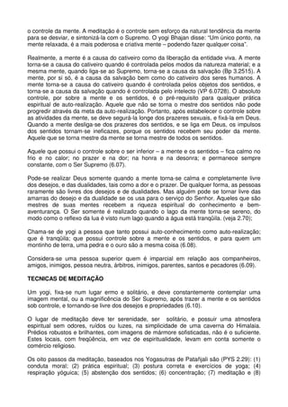 o controle da mente. A meditação é o controle sem esforço da natural tendência da mente
para se desviar, e sintonizá-la com o Supremo. O yogi Bhajan disse: “Um único ponto, na
mente relaxada, é a mais poderosa e criativa mente – podendo fazer qualquer coisa”.

Realmente, a mente é a causa do cativeiro como da liberação da entidade viva. A mente
torna-se a causa do cativeiro quando é controlada pelos modos da natureza material; e a
mesma mente, quando liga-se ao Supremo, torna-se a causa da salvação (Bp 3.2515). A
mente, por si só, é a causa da salvação bem como do cativeiro dos seres humanos. A
mente torna-se a causa do cativeiro quando é controlada pelos objetos dos sentidos, e
torna-se a causa da salvação quando é controlada pelo intelecto (VP 6.0728). O absoluto
controle, por sobre a mente e os sentidos, é o pré-requisito para qualquer prática
espiritual de auto-realização. Aquele que não se torna o mestre dos sentidos não pode
progredir através da meta da auto-realização. Portanto, após estabelecer o controle sobre
as atividades da mente, se deve segurá-la longe dos prazeres sexuais, e fixá-la em Deus.
Quando a mente desliga-se dos prazeres dos sentidos, e se liga em Deus, os impulsos
dos sentidos tornam-se ineficazes, porque os sentidos recebem seu poder da mente.
Aquele que se torna mestre da mente se torna mestre de todos os sentidos.

Aquele que possui o controle sobre o ser inferior – a mente e os sentidos – fica calmo no
frio e no calor; no prazer e na dor; na honra e na desonra; e permanece sempre
constante, com o Ser Supremo (6.07).

Pode-se realizar Deus somente quando a mente torna-se calma e completamente livre
dos desejos, e das dualidades, tais como a dor e o prazer. De qualquer forma, as pessoas
raramente são livres dos desejos e de dualidades. Mas alguém pode se tornar livre das
amarras do desejo e da dualidade se os usa para o serviço do Senhor. Aqueles que são
mestres de suas mentes recebem a riqueza espiritual do conhecimento e bem-
aventurança. O Ser somente é realizado quando o lago da mente torna-se sereno, do
modo como o reflexo da lua é visto num lago quando a água está tranqüila. (veja 2.70);

Chama-se de yogi a pessoa que tanto possui auto-conhecimento como auto-realização;
que é tranqüila; que possui controle sobre a mente e os sentidos, e para quem um
montinho de terra, uma pedra e o ouro são a mesma coisa (6.08).

Considera-se uma pessoa superior quem é imparcial em relação aos companheiros,
amigos, inimigos, pessoa neutra, árbitros, inimigos, parentes, santos e pecadores (6.09).

TECNICAS DE MEDITAÇÃO

Um yogi, fixa-se num lugar ermo e solitário, e deve constantemente contemplar uma
imagem mental, ou a magnificência do Ser Supremo, após trazer a mente e os sentidos
sob controle, e tornando-se livre dos desejos e propriedades (6.10).

O lugar de meditação deve ter serenidade, ser solitário, e possuir uma atmosfera
espiritual sem odores, ruídos ou luzes, na simplicidade de uma caverna do Himalaia.
Prédios robustos e brilhantes, com imagens de mármore sofisticadas, não é o suficiente.
Estes locais, com freqüência, em vez de espiritualidade, levam em conta somente o
comércio religioso.

Os oito passos da meditação, baseados nos Yogasutras de Patañjali são (PYS 2.29): (1)
conduta moral; (2) prática espiritual; (3) postura correta e exercícios de yoga; (4)
respiração yóguica; (5) abstenção dos sentidos; (6) concentração; (7) meditação e (8)
 