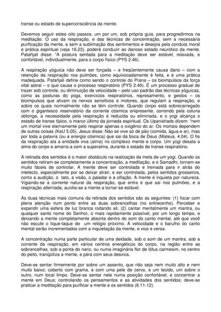 transe ou estado de superconsciência da mente.

Devemos seguir estes oito passos, um por um, sob própria guia, para progredirmos na
meditação. O uso da respiração, e das técnicas de concentração, sem a necessária
purificação da mente, e sem a sublimação dos sentimentos e desejos pela conduta moral
e prática espiritual (veja 16.23), poderá conduzir ao danoso estado neurótico da mente.
Patañjali disse: “A postura sentada para a meditação deve ser estável, relaxada, e
confortável, individualmente, para o corpo físico (PYS 2.46).

A respiração yóguica não deve ser forçada – e freqüentemente causa dano – com a
retenção da respiração nos pulmões, como equivocadamente é feita, e é uma prática
inadequada. Patañjali define como sendo o controle do Prana – os bioimpulsos da força
vital astral – o que causa o processo respiratório (PYS 2.49). É um processo gradual de
trazer sob controle, ou diminuição de velocidade – pelo uso padrão das técnicas yóguicas,
como as posturas do yoga, exercícios respiratórios, represamento, e gestos – os
bioimpulsos que ativam os nervos sensitivos e motores, que regulam a respiração, e
sobre os quais normalmente não se têm controle. Quando corpo está sobrecarregado
com o gigantesco reservatório da corrente cósmica onipresente, correndo pela coluna
oblonga, a necessidade pela respiração é reduzida ou eliminada, e o yogi alcança o
estado de transe típico, o marco último da jornada espiritual. Os Upanishads dizem: “nem
um mortal vive eternamente pelo respirar apenas o oxigênio do ar. Os mortais dependem
de outras coisas (KaU 5.05). Jesus disse: Não se vive só de pão (comida, água e ar), mas
por toda a palavra (ou a energia cósmica) que sai da boca de Deus (Mateus. 4.04). O fio
da respiração ata a entidade viva (alma) no complexo mente e corpo. Um yogi desata a
alma do corpo e amarra-a com a superalma, durante o estado de transe respiratório.

A retirada dos sentidos é o maior obstáculo na realização da meta de um yogi. Quando os
sentidos retiram-se completamente a concentração, a meditação, e o Samadhi, tornam-se
muito fáceis de controlar. A mente deve ser controlada e treinada para ir atrás do
intelecto, especialmente por se deixar atrair, e ser controlada, pelos sentidos grosseiros,
como a audição, o tato, a visão, o paladar e a olfação. A mente é inquieta por natureza.
Vigiando-se a corrente natural da respiração, que entra e que sai nos pulmões, e a
respiração alternada, auxilia-se a mente a tornar-se estável.

As duas técnicas mais comuns da retirada dos sentidos são as seguintes: (1) focar com
plena atenção num ponto entre as duas sobrancelhas (no entrecenho). Perceber e
expandir uma esfera de luz branca rodando ali; (2) cantar mentalmente um mantra, ou
qualquer santo nome do Senhor, o mais rapidamente possível, por um longo tempo, e
deixando a mente completamente absorta dentro do som do canto mental, até que você
não escute o tique-taque de um relógio próximo. A velocidade e o barulho do canto
mental serão incrementados com a inquietação da mente, e vice e versa.

A concentração numa parte particular de uma deidade, sob o som de um mantra, sob a
corrente da respiração, em vários centros energéticos do corpo, na região entre as
sobrancelhas, sob a ponta do nariz, ou numa imaginária flor de lótus carmesim, no centro
do peito, tranqüiliza a mente, e pára com seus desvios.

Deve-se sentar firmemente por sobre um assento, que não seja nem muito alto e nem
muito baixo; coberto com grama, e com uma pele de cervo, e um tecido, um sobre o
outro, num local limpo. Deve-se sentar nele numa posição confortável, e concentrar a
mente em Deus; controlando os pensamentos e as atividades dos sentidos; deve-se
praticar a meditação para purificar a mente e os sentidos (6.11-12).
 