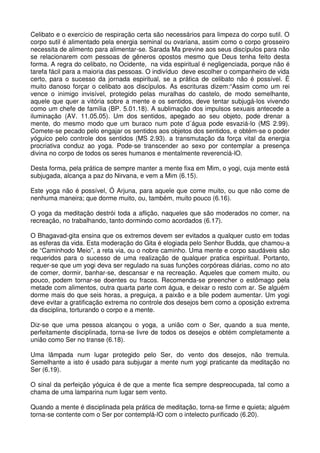 Celibato e o exercício de respiração certa são necessários para limpeza do corpo sutil. O
corpo sutil é alimentado pela energia seminal ou ovariana, assim como o corpo grosseiro
necessita de alimento para alimentar-se. Sarada Ma previne aos seus discípulos para não
se relacionarem com pessoas de gêneros opostos mesmo que Deus tenha feito desta
forma. A regra do celibato, no Ocidente, na vida espiritual é negligenciada, porque não é
tarefa fácil para a maioria das pessoas. O indivíduo deve escolher o companheiro de vida
certo, para o sucesso da jornada espiritual, se a prática de celibato não é possível. É
muito danoso forçar o celibato aos discípulos. As escrituras dizem:“Assim como um rei
vence o inimigo invisível, protegido pelas muralhas do castelo, de modo semelhante,
aquele que quer a vitória sobre a mente e os sentidos, deve tentar subjugá-los vivendo
como um chefe de família (BP. 5.01.18). A sublimação dos impulsos sexuais antecede a
iluminação (AV. 11.05.05). Um dos sentidos, apegado ao seu objeto, pode drenar a
mente, do mesmo modo que um buraco num pote d´água pode esvaziá-lo (MS 2.99).
Comete-se pecado pelo engajar os sentidos aos objetos dos sentidos, e obtém-se o poder
yóguico pelo controle dos sentidos (MS 2.93). a transmutação da força vital da energia
procriativa conduz ao yoga. Pode-se transcender ao sexo por contemplar a presença
divina no corpo de todos os seres humanos e mentalmente reverenciá-lO.

Desta forma, pela prática de sempre manter a mente fixa em Mim, o yogi, cuja mente está
subjugada, alcança a paz do Nirvana, e vem a Mim (6.15).

Este yoga não é possível, Ó Arjuna, para aquele que come muito, ou que não come de
nenhuma maneira; que dorme muito, ou, também, muito pouco (6.16).

O yoga da meditação destrói toda a aflição, naqueles que são moderados no comer, na
recreação, no trabalhando, tanto dormindo como acordados (6.17).

O Bhagavad-gita ensina que os extremos devem ser evitados a qualquer custo em todas
as esferas da vida. Esta moderação do Gita é elogiada pelo Senhor Budda, que chamou-a
de “Caminhodo Meio”, a reta via, ou o nobre caminho. Uma mente e corpo saudáveis são
requeridos para o sucesso de uma realização de qualquer pratica espiritual. Portanto,
requer-se que um yogi deva ser regulado na suas funções corpóreas diárias, como no ato
de comer, dormir, banhar-se, descansar e na recreação. Aqueles que comem muito, ou
pouco, podem tornar-se doentes ou fracos. Recomenda-se preencher o estômago pela
metade com alimentos, outra quarta parte com água, e deixar o resto com ar. Se alguém
dorme mais do que seis horas, a preguiça, a paixão e a bile podem aumentar. Um yogi
deve evitar a gratificação extrema no controle dos desejos bem como a oposição extrema
da disciplina, torturando o corpo e a mente.

Diz-se que uma pessoa alcançou o yoga, a união com o Ser, quando a sua mente,
perfeitamente disciplinada, torna-se livre de todos os desejos e obtém completamente a
união como Ser no transe (6.18).

Uma lâmpada num lugar protegido pelo Ser, do vento dos desejos, não tremula.
Semelhante a isto é usado para subjugar a mente num yogi praticante da meditação no
Ser (6.19).

O sinal da perfeição yóguica é de que a mente fica sempre despreocupada, tal como a
chama de uma lamparina num lugar sem vento.

Quando a mente é disciplinada pela prática de meditação, torna-se firme e quieta; alguém
torna-se contente com o Ser por contemplá-lO com o intelecto purificado (6.20).
 