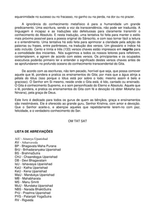 equanimidade no sucesso ou no fracasso, no ganho ou na perda, na dor ou no prazer.

     A ignorância do conhecimento metafísico é para a humanidade um grande
predicamento. Uma escritura, sendo a voz da transcendência, não pode ser traduzida. A
linguagem é incapaz e as traduções são defeituosas para claramente transmitir o
conhecimento do Absoluto. E nesta tradução, uma tentativa foi feita para manter o estilo
mais próximo possível para a poesia original do Sânscrito, e com isso tornar fácil a leitura
e o entendimento. Uma tentativa há sido feita para aprimorar a claridade pela adição de
palavras ou frases, entre parênteses, na tradução dos versos. Um glossário e índice há
sido incluído. Cento e trinta e três (133) versos chaves estão impressos em negrito para
a comodidade dos iniciantes. Nós sugerimos a todos os nossos leitores para refletirem,
contemplarem, e agirem de acordo com estes versos. Os principiantes e os ocupados
executivos poderão primeiro ler e entender o significado destes versos chaves antes de
se aprofundarem no profundo oceano do conhecimento transcendental do Gita.

      De acordo com as escrituras, não tem pecado, horrível que seja, que possa comover
aquele que lê, pondera e pratica os ensinamentos do Gita; por mais que a água atinja a
pétala do lótus (isso porque o lótus está por sobre o lodo; mesmo assim é belo e
gracioso). O Senhor em Si mesmo, reside onde o Gita está, é lido, cantado ou ensinado.
O Gita é conhecimento Supremo, e o som personificado do Eterno e Absoluto. Aquele que
o lê, pondera, e pratica os ensinamentos do Gita com fé e devoção irá obter Moksha (ou
Nirvana), pela graça de Deus.

Este livro é dedicado para todos os gurus de quem as bênçãos, graça e ensinamentos
são inestimáveis. Ele é oferecido ao grande guru, Senhor Krishna, com amor e devoção.
Que o Senhor aceite-o, e abençoe aqueles que repetidamente lerem-no com paz,
felicidade, e o verdadeiro conhecimento do Ser.


                                       OM TAT SAT


LISTA DE ABREVIAÇÕES

AiU - Aitareya Upanishad
AV - Atharvaveda
BP - Bhagavata Maha Purana
BrU - Brihadaranyaka Upanishad
BS - BrahmaSutra
ChU - Chaandogya Upanishad
DB - Devi Bhagavatam
IsU - Ishavasya Upanishad
KaU - Katha Upanishad
KeU - Kena Upanishad
MaU - Mandukya Upanishad
MB - Mahabharata
MS - Manu Smriti
MuU - Mundaka Upanishad
NBS - Narada BhaktiSutra
PrU - Prashna Upanishad
PYS - Patanjali YogaSutra
RV - Rigveda
 