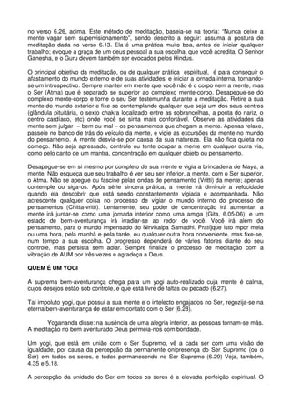 no verso 6.26, acima. Este método de meditação, baseia-se na teoria: “Nunca deixe a
mente vagar sem supervisionamento”, sendo descrito a seguir: assuma a postura de
meditação dada no verso 6.13. Ela é uma prática muito boa, antes de iniciar qualquer
trabalho; evoque a graça de um deus pessoal a sua escolha, que você acredita. O Senhor
Ganesha, e o Guru devem também ser evocados pelos Hindus.

O principal objetivo da meditação, ou de qualquer prática espiritual, é para conseguir o
afastamento do mundo externo e de suas atividades, e iniciar a jornada interna, tornando-
se um introspectivo. Sempre manter em mente que você não é o corpo nem a mente, mas
o Ser (Atma) que é separado se superior ao complexo mente-corpo. Desapegue-se do
complexo mente-corpo e torne o seu Ser testemunha durante a meditação. Retire a sua
mente do mundo exterior e fixe-se contemplando qualquer que seja um dos seus centros
(glândula pituitária, o sexto chakra localizado entre as sobrancelhas, a ponta do nariz, o
centro cardíaco, etc) onde você se sinta mais confortável. Observe as atividades da
mente sem julgar – bem ou mal – os pensamentos que chegam a mente. Apenas relaxe,
passeie no banco de trás do veículo da mente, e vigie as excursões da mente no mundo
do pensamento. A mente desvia-se por causa da sua natureza. Ela não fica quieta no
começo. Não seja apressado, controle ou tente ocupar a mente em qualquer outra via,
como pelo canto de um mantra, concentração em qualquer objeto ou pensamento.

Desapegue-se em si mesmo por completo de sua mente e vigia a brincadeira de Maya, a
mente. Não esqueça que seu trabalho é ver seu ser inferior, a mente, com o Ser superior,
o Atma. Não se apegue ou fascine pelas ondas de pensamento (Vritti) da mente; apenas
contemple ou siga-os. Após série sincera prática, a mente irá diminuir a velocidade
quando ela descobrir que está sendo constantemente vigiada e acompanhada. Não
acrescente qualquer coisa no processo de vigiar o mundo interno do processo de
pensamentos (Chitta-vritti). Lentamente, seu poder de concentração irá aumentar; a
mente irá juntar-se como uma jornada interior como uma amiga (Gita, 6.05-06); e um
estado de bem-aventurança irá irradiar-se ao redor de você. Você irá além do
pensamento, para o mundo impensado do Nirvikalpa Samadhi. Prati]que isto mpor meia
ou uma hora, pela manhã e pela tarde, ou qualquer outra hora conveniente, mas fixe-se,
num tempo a sua escolha. O progresso dependerá de vários fatores diante do seu
controle, mas persista sem adiar. Sempre finalize o processo de meditação com a
vibração de AUM por três vezes e agradeça a Deus.

QUEM É UM YOGI

A suprema bem-aventurança chega para um yogi auto-realizado cuja mente é calma,
cujos desejos estão sob controle, e que está livre de faltas ou pecado (6.27).

Tal impoluto yogi, que possui a sua mente e o intelecto engajados no Ser, regozija-se na
eterna bem-aventurança de estar em contato com o Ser (6.28).

       Yogananda disse: na ausência de uma alegria interior, as pessoas tornam-se más.
A meditação no bem aventurado Deus permeia-nos com bondade.

Um yogi, que está em união com o Ser Supremo, vê a cada ser com uma visão de
igualdade, por causa da percepção da permanente onipresença do Ser Supremo (ou o
Ser) em todos os seres, e todos permanecendo no Ser Supremo (6.29) Veja, também,
4.35 e 5.18.

A percepção da unidade do Ser em todos os seres é a elevada perfeição espiritual. O
 