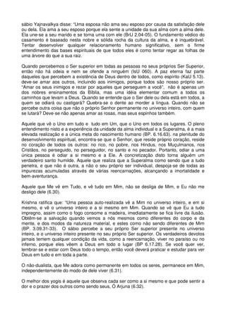 sábio Yajnavalkya disse: “Uma esposa não ama seu esposo por causa da satisfação dele
ou dela. Ela ama a seu esposo porque ela sente a unidade da sua alma com a alma dele.
Ela une-se a seu marido e se torna uma com ele (BrU 2.04-05). O fundamento védico do
casamento é baseado nesta nobre e sólida rocha da cultura da alma, e é inquebrável.
Tentar desenvolver qualquer relacionamento humano significativo, sem o firme
entendimento das bases espirituais de que todos eles é como tentar regar as folhas de
uma árvore do que a sua raiz.

Quando percebemos o Ser superior em todas as pessoas no seus próprios Ser Superior,
então não há odeia e nem se ofende a ninguém (IsU 060). A paz eterna faz parte
daqueles que percebem a existência de Deus dentro de todos, como espírito (KaU 5.13).
deve-se amar aos outros, incluindo aos inimigos, porque todos são nosso próprio ser.
“Amar os seus inimigos e rezar por aqueles que perseguem a você”, não é apenas um
dos nobres ensinamentos da Bíblia, mas uma idéia elementar comum a todos os
caminhos que levam a Deus. Quando se entende que o Ser dele ou dela está em todos, a
quem se odiará ou castigará? Quebra-se o dente ao morder a língua. Quando não se
percebe outra coisa que não o próprio Senhor permanente no universo inteiro, com quem
se lutará? Deve-se não apenas amar as rosas, mas seus espinhos também.

Aquele que vê o Uno em tudo e tudo em Um, que o Uno em todos os lugares. O pleno
entendimento nisto e a experiência da unidade da alma individual e a Superalma, é a mais
elevada realização e a única meta do nascimento humano (BP. 6.16.63). na plenitude do
desenvolvimento espiritual, encontra-se que o Senhor, que reside próprio coração, reside
no coração de todos os outros: no rico, no pobre, nos Hindus, nos Muçulmanos, nos
Cristãos, no perseguido, no perseguidor, no santo e no pecador. Portanto, odiar a uma
única pessoa é odiar a si mesmo e a Ele. A concretização disto torna alguém um
verdadeiro santo humilde. Aquele que realiza que a Superalma como sendo que a tudo
penetra, e que não é outra, a não o seu próprio ser individual, despoja-se de todas as
impurezas acumuladas através de várias reencarnações, alcançando a imortalidade e
bem-aventurança.

Aquele que Me vê em Tudo, e vê tudo em Mim, não se desliga de Mim, e Eu não me
desligo dele (6.30).

Krishna ratifica que: “Uma pessoa auto-realizada vê a Mim no universo inteiro, e em si
mesmo, e vê o universo inteiro e a si mesmo em Mim. Quando se vê que Eu a tudo
impregno, assim como o fogo consome a madeira, imediatamente se fica livre da ilusão.
Obtêm-se a salvação quando vemos a nós mesmos como diferentes do corpo e da
mente, e dos modos da natureza material, e estes como não sendo diferentes de Mim
(BP. 3.09.31-33). O sábio percebe a seu próprio Ser superior presente no universo
inteiro, e o universo inteiro presente no seu próprio Ser superior. Os verdadeiros devotos
jamais temem qualquer condição da vida, como a reencarnação, viver no paraíso ou no
inferno, porque eles vêem a Deus em todo o lugar (BP 6.17.28). Se você quer ver,
lembrar-se e estar com Deus todo o tempo, então você deverá praticar e estudar para ver
Deus em tudo e em toda a parte.

O não-dualista, que Me adora como permanente em todos os seres, permanece em Mim,
independentemente do modo de dele viver (6.31).

O melhor dos yogis é aquele que observa cada ser como a si mesmo e que pode sentir a
dor e o prazer dos outros como sendo seus, Ó Arjuna (6.32).
 