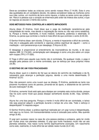 Deve-se considerar todas as criaturas como sendo nossos filhos (7.14.09). Esta é uma
das qualidades de um verdadeiro devoto. Os sábios consideram todas as mulheres como
sua mãe; outros, um montinho de terra como riqueza, e todos os seres como seu próprio
ser. Rara é a pessoa cujo o coração se enternece pelo ardor da tristeza dos outros, e que
se regozija ao escutar o mérito dos outros.

DOIS MÉTODOS PARA CONTROLAR A MENTE IMPACIENTE

Arjuna disse: Ó Krishna, Você disse que o yoga da meditação caracteriza-se pela
tranqüilidade da mente, mas devido a inquietação da mente eu não vejo como estabilizá-
la. Porque a mente, realmente, é muito instável, turbulenta, poderosa e obstinada, Ó
Krishna, eu penso que controlar a mente é mais difícil do que controlar o vento (6.33-34).

O Senhor Krishna disse: sem dúvida, Ó Arjuna, a mente é impaciente e difícil de controlar,
mas ela é subjugada pela constante e vigorosa prática espiritual de alguém – como a
meditação – com perseverança e por desapego, Ó Arjuna (6.35).

O desapego é proporcional al entendimento da inconsistência do mundo, e de seus
objetos (MB 12.174.040). contemplação sem desapego é como uma jóia sobre um corpo
sem roupas (TR 2.177.020).

O Yoga é difícil para aquele cuja mente não é controlada. De qualquer modo, o yoga é
atingido pela pessoa com a mente controlada, que se esforça por seus próprios meios
((6.36).

O DESTINO DE UM YOGI FRACASSADO

Arjuna disse: qual é o destino do fiel que se desvia do caminho da meditação e da fé,
necessário para alcançar a perfeição yóguica, devido a uma mente desenfreada, Ó
Krishna? (6.37)

Eles não perecem como uma nuvem que se dissipa, Ó Krishna, perdendo-se tanto nos
prazeres mundanos como do paraíso, privando-se do apoio, e afastando-se do caminho
da auto-realização? (6.38).

Ó Krishna, somente Você está apto para dissipar por completo esta minha dúvida, porque
não há outro como Você que possa dissipar semelhante dúvida (6.39). Veja, também,
15.15.

Arjuna fez uma boa pergunta. Porque a mente é muito difícil de ser controlada, e talvez
não seja possível adquirir a perfeição durante o tempo de uma vida. Todo o esforço é
desperdiçado? A resposta segue:

O Senhor Krishna disse: a prática espiritual realizada por um yogi nunca é desperdiçada,
nem aqui ou no futuro. Um transcendentalista nunca é colocado para sofrer, Meu querido
amigo (6.40).

O yogi sem sucesso nasce na casa de uma pessoa piedosa e próspera, após ter vivido
por muitos anos nos planetas celestes. O yogi que muito fracassou muito não vai aos
planetas celestiais, mas nasce numa família espiritualmente avançada. Um nascimento
como este, realmente, é muito difícil de ser obtido neste mundo (6.41-42).
 