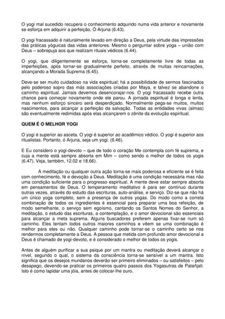O yogi mal sucedido recupera o conhecimento adquirido numa vida anterior e novamente
se esforça em adquirir a perfeição, Ó Arjuna (6.43).

O yogi fracassado é naturalmente levado em direção a Deus, pela virtude das impressões
das práticas yóguicas das vidas anteriores. Mesmo o perguntar sobre yoga – união com
Deus – sobrepuja aos que realizam rituais védicos (6.44).

O yogi, que diligentemente se esforça, torna-se completamente livre de todas as
imperfeições, após tornar-se gradualmente perfeito, através de muitas reincarnações,
alcançando a Morada Suprema (6.45).

Deve-se ser muito cuidadoso na vida espiritual; há a possibilidade de sermos fascinados
pelo poderoso sopro das más associações criadas por Maya, e talvez se abandone o
caminho espiritual. Jamais devemos desencorajar-nos. O yogi fracassado recebe outra
chance para começar novamente onde ele parou. A jornada espiritual é longa e lenta,
mas nenhum esforço sincero será desperdiçado. Normalmente pega-se muitos, muitos
nascimentos, para alcançar a perfeição da salvação. Todas as entidades vivas (almas)
são eventualmente redimidas após elas alcançarem o zênite da evolução espiritual.

QUEM É O MELHOR YOGI

O yogi é superior ao asceta. O yogi é superior ao acadêmico védico. O yogi é superior aos
ritualistas. Portanto, ó Arjuna, seja um yogi. (6.46).

E Eu considero o yogi-devoto – que de todo o coração Me contempla com fé suprema, e
cuja a mente está sempre absorta em Mim – como sendo o melhor de todos os yogis
(6.47). Veja, também, 12.02 e 18.66).

        A meditação ou qualquer outra ação torna-se mais poderosa e eficiente se é feita
com conhecimento, fé e devoção a Deus. Meditação é uma condição necessária mas não
uma condição suficiente para o progresso espiritual. A mente deve estar sempre absorta
em pensamentos de Deus. O temperamento meditativo é para ser contínuo durante
outras vezes, através do estudo das escrituras, auto-análise, e serviço. Diz-se que não há
um único yoga completo, sem a presença de outros yogas. Do modo como a correta
combinação de todos os ingredientes é essencial para preparar uma boa refeição, de
modo semelhante, o serviço sem egoísmo, cantando os Santos Nomes do Senhor, a
meditação, o estudo das escrituras, a contemplação, e o amor devocional são essenciais
para alcançar a meta suprema. Alguns buscadores preferem apenas fixar-se num só
caminho. Eles tentam todos outros maiores caminhos e vêem se uma combinação é
melhor para eles ou não. Qualquer caminho pode tornar-se o caminho certo se nos
rendermos completamente a Deus. A pessoa que metida com profundo amor devocional a
Deus é chamado de yogi-devoto, e é considerado o melhor de todos os yogis.

Antes de alguém purificar a sua psique por um mantra ou meditação deverá alcançar o
nível, segundo o qual, o sistema da consciência torna-se sensível a um mantra. Isto
significa que os desejos mundanos deverão ser primeiro eliminados – ou satisfeitos – pelo
desapego, devendo-se praticar os primeiros quatro passos dos Yogasutras de Patañjali.
Isto é como lapidar uma jóia, antes de colocar-lhe ouro.
 