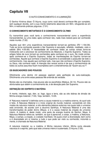 Capítulo VII
                     O AUTO-CONHECIMENTO E A ILUMINAÇÃO

O Senhor Krishna disse: Ó Arjuna, ouça como você deverá conhecer-Me por completo,
sem qualquer dúvida, com a sua mente totalmente absorvida em Mim, refugiando-se em
Mim, e realizando práticas yóguicas. (7.01)

O CONHECIMENTO METAFÍSICO É O CONHECIMENTO ÚLTIMO

Eu transmitirei para você tanto o conhecimento transcendental como a experiência
transcendental, ou uma visão; após conhecer isto, nada mais restará para ser conhecido
neste mundo. (7.02)

Aqueles que têm uma experiência transcendental tornam-se perfeitos (RV 1.164.39).
Tudo se torna conhecido quando o Ser Supremo é escutado, refletido, meditado, visto e
sabido (BrU 4.05.06). A necessidade de conhecer todas as outras coisas torna-se
irrelevante com o alvorecer do conhecimento do Absoluto, o Espírito Supremo. Todos os
artigos feitos de ouro tornam-se conhecidos após conhecer-se o ouro. De modo similar,
após conhecer-se o Espírito Supremo, todas as manifestações do Espírito tornam-se
conhecidas. Aquele que conhece o Espírito Supremo é considerado o possuidor de todo o
conhecimento, mas aquele que conhece tudo, mas que não conhece o Espírito Supremo,
ou Deus, não conhece nada. A intenção dos versos acima é de que o conhecimento de
todos os outros assuntos ficam incompletos sem o entendimentos de “Quem sou eu”?

OS BUSCADORES SÃO POUCOS

Dificilmente uma dentre mil pessoas aspiram pela perfeição da auto-realização.
Dificilmente uma entre estas pessoas Me entende de verdade.

Muitos são os chamados, mas poucos são os escolhidos (Mateus, 22.14). Poucos são os
afortunados que obtém o conhecimento de, e de devoção pelo Ser Supremo.

DEFINIÇÃO DE ESPÍRITO E MATÉRIA

A mente, intelecto, ego, éter, ar, fogo, água e terra, são as oito dobras de divisão de
Minha energia material ( 7.04). Veja, também, 13.05.

A “Natureza material” é definida como a causa material ou a matéria externa, do qual tudo
é feito. A Natureza Material é o início original do mundo material, consistindo em três
modos da natureza material, e oito elementos básicos externos nos quais todo o universo
está envolvido, de acordo com a doutrina Sankhya. A Natureza Material é uma das
transformações do poder divino (Maya), e é a causa material da criação do universo
inteiro. A matéria é, deste modo, uma parte da energia ilusória do Senhor, Maya. A
Natureza Material refere-se, também, ao que é perecível, o corpo, a matéria, a Natureza,
Maya, o campo, a criação, e o estado manifesto. Os quais criam a diversidade, bem como
a é diversidade em si mesma; e tudo o que pode ser visto ou conhecido, incluindo a
mente, é chamado de Natureza Material.

A natureza material, ou a matéria, é Minha natureza inferior. Minha outra elevada
natureza é o espírito, pelo qual este universo inteiro é sustentado, Ó Arjuna (7.05).
 