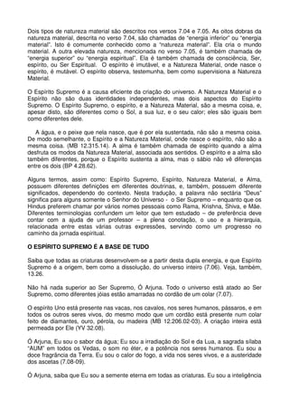 Dois tipos de natureza material são descritos nos versos 7.04 e 7.05. As oitos dobras da
natureza material, descrita no verso 7.04, são chamadas de “energia inferior” ou “energia
material”. Isto é comumente conhecido como a “natureza material”. Ela cria o mundo
material. A outra elevada natureza, mencionada no verso 7.05, é também chamada de
“energia superior” ou “energia espiritual”. Ela é também chamada de consciência, Ser,
espírito, ou Ser Espiritual. O espírito é imutável, e a Natureza Material, onde nasce o
espírito, é mutável. O espírito observa, testemunha, bem como supervisiona a Natureza
Material.

O Espírito Supremo é a causa eficiente da criação do universo. A Natureza Material e o
Espírito não são duas identidades independentes, mas dois aspectos do Espírito
Supremo. O Espírito Supremo, o espírito, e a Natureza Material, são a mesma coisa, e,
apesar disto, são diferentes como o Sol, a sua luz, e o seu calor; eles são iguais bem
como diferentes dele.

   A água, e o peixe que nela nasce, que é por ela sustentada, não são a mesma coisa.
De modo semelhante, o Espírito e a Natureza Material, onde nasce o espírito, não são a
mesma coisa. (MB 12.315.14). A alma é também chamada de espírito quando a alma
desfruta os modos da Natureza Material, associada aos sentidos. O espírito e a alma são
também diferentes, porque o Espírito sustenta a alma, mas o sábio não vê diferenças
entre os dois (BP 4.28.62).

Alguns termos, assim como: Espírito Supremo, Espírito, Natureza Material, e Alma,
possuem diferentes definições em diferentes doutrinas, e, também, possuem diferente
significados, dependendo do contexto. Nesta tradução, a palavra não sectária “Deus”
significa para alguns somente o Senhor do Universo - o Ser Supremo – enquanto que os
Hindus preferem chamar por vários nomes pessoais como Rama, Krishna, Shiva, e Mãe.
Diferentes terminologias confundem um leitor que tem estudado – de preferência deve
contar com a ajuda de um professor – a plena conotação, o uso e a hierarquia,
relacionada entre estas várias outras expressões, servindo como um progresso no
caminho da jornada espiritual.

O ESPÍRITO SUPREMO É A BASE DE TUDO

Saiba que todas as criaturas desenvolvem-se a partir desta dupla energia, e que Espírito
Supremo é a origem, bem como a dissolução, do universo inteiro (7.06). Veja, também,
13.26.

Não há nada superior ao Ser Supremo, Ó Arjuna. Todo o universo está atado ao Ser
Supremo, como diferentes jóias estão amarradas no cordão de um colar (7.07).

O espírito Uno está presente nas vacas, nos cavalos, nos seres humanos, pássaros, e em
todos os outros seres vivos, do mesmo modo que um cordão está presente num colar
feito de diamantes, ouro, pérola, ou madeira (MB 12.206.02-03). A criação inteira está
permeada por Ele (YV 32.08).

Ó Arjuna, Eu sou o sabor da água; Eu sou a irradiação do Sol e da Lua, a sagrada sílaba
“AUM” em todos os Vedas, o som no éter, e a potência nos seres humanos. Eu sou a
doce fragrância da Terra. Eu sou o calor do fogo, a vida nos seres vivos, e a austeridade
dos ascetas (7.08-09).

Ó Arjuna, saiba que Eu sou a semente eterna em todas as criaturas. Eu sou a inteligência
 