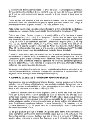 O conhecimento de Deus sem devoção – o amor por Deus – é uma especulação árida; e
devoção sem conhecimento de Deus, é uma fé cega. Os frutos da iluminação germinam
na árvore do auto-conhecimento apenas quando a árvore recebe a água pura da
devoção.

Todos aqueles que buscam a Mim são realmente nobres, mas Eu estimo o devoto
esclarecido como Meu verdadeiro Ser; porque aquele que é leal torna-se uno Comigo, e
permanece em Minha Suprema morada (7.18). Veja, também, 9.29;

Após muitos nascimentos o devoto esclarecido recorre a Mim, entendendo que todas as
coisas são, na realidade, Minha manifestação. Semelhante alma é muito rara (7.19).

Tudo é, sem dúvida, Espírito, porque tudo é nascido d´Ele, e n´Ele descansa, e se une
dentro do Espírito (ChU 3.14.01). Tudo é espírito. O Espírito está em todo o lugar. Todo
este universo é, realmente, Espírito (MuU 2.02.11). A Bíblia diz: vocês são deuses (João,
10.34). Os Vedas e os Upanishads declaram: Consciência é Espírito (AiU 3.03, no Rig-
vea). Eu Sou espírito (BrU 1.04010, no Yajurveda). Você é Espírito (ChU 6.08.07, no
Samaveda). O Espírito também é chamado de Atman (ou Brahman, Brahm, Brahma)
(MaU 02, no Atharvaveda). Este que é o Uno assenta-se em todos aqueles (RV 8.58.02).
S criação inteira, e cada regra da realidade nada mais são do que divindade.

O veadinho almiscareiro, após procurar em vão pela causa do seu perfume, finalmente irá
encontrá-la em si mesmo. Após a auto-realização, vê-se que somos espírito de Deus (ou
Consciência) que há criado o universo inteiro e todos os seres vivos. Tudo é consciência.
A criação é como incontáveis ondas que aparecem no oceano da consciência pela brisa
do divino poder (Maya). Tudo, incluindo a energia divina primordial, chamada de Maya,
nada mais é do que uma parcela do Absoluto.

As pessoas cujo discernimento há se tornado fascinado pelos desejos, estimulados por
suas impressões kármicas, fazem uso dos controladores celestes, e praticam vários ritos
religiosos para a realização de seus desejos materiais (7.20).

A ADORAÇÃO DA DEIDADE É TAMBÉM UMA ADORAÇÃO DE DEUS

Quem quer que seja, desejando adorar alguma deidade – usando qualquer nome, forma e
método – com fé, Eu torno a fé deles firme nesta verdadeira deidade. Favorecidos com fé
firme, eles adoram aquela deidade, e obtém seus desejos através dela. Todos os seus
desejos, são, realmente, concedidos por Mim (7.21-22).

O poder das deidades vêm do Senhor Supremo, como o aroma das flores vêm com o
vento (BP 6.04.34). Deus é quem concede os frutos do trabalho (BS 3.02.38). Deus
realiza todos os desejos de Seus adoradores (BP 4.13.34). Não se deve qualquer método
de adoração como inferior, porque todos eles são adoração de um mesmo Deus. Ele
realiza a todas as orações sinceras e benfeitoras de um devoto se Ele é adorado com fé e
amor. O sábio compreende que todos os nomes e formas são d´Ele, enquanto que um
ignorante joga com o jogo da guerra santa no nome da religião, a procura de ganhos
pessoais e a custa dos outros.

Diz-se que qualquer que seja a deidade uma pessoa pode adora, todos referências e
rezas alcançam o Ser Supremo, assim como toda a água que cai como a chuva, no final
das contas alcança o oceano. Qualquer que seja o nome e a forma da divindade, que
alguém adora, referencia o mesmo Ser Supremo, e se é retribuído da adoração da
 