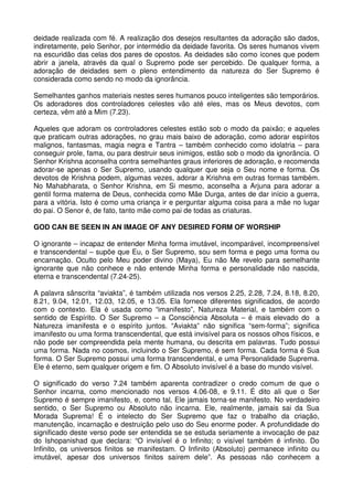 deidade realizada com fé. A realização dos desejos resultantes da adoração são dados,
indiretamente, pelo Senhor, por intermédio da deidade favorita. Os seres humanos vivem
na escuridão das celas dos pares de opostos. As deidades são como ícones que podem
abrir a janela, através da qual o Supremo pode ser percebido. De qualquer forma, a
adoração de deidades sem o pleno entendimento da natureza do Ser Supremo é
considerada como sendo no modo da ignorância.

Semelhantes ganhos materiais nestes seres humanos pouco inteligentes são temporários.
Os adoradores dos controladores celestes vão até eles, mas os Meus devotos, com
certeza, vêm até a Mim (7.23).

Aqueles que adoram os controladores celestes estão sob o modo da paixão; e aqueles
que praticam outras adorações, no grau mais baixo de adoração, como adorar espíritos
malignos, fantasmas, magia negra e Tantra – também conhecido como idolatria – para
conseguir prole, fama, ou para destruir seus inimigos, estão sob o modo da ignorância. O
Senhor Krishna aconselha contra semelhantes graus inferiores de adoração, e recomenda
adorar-se apenas o Ser Supremo, usando qualquer que seja o Seu nome e forma. Os
devotos de Krishna podem, algumas vezes, adorar a Krishna em outras formas também.
No Mahabharata, o Senhor Krishna, em Si mesmo, aconselha a Arjuna para adorar a
gentil forma materna de Deus, conhecida como Mãe Durga, antes de dar início a guerra,
para a vitória. Isto é como uma criança ir e perguntar alguma coisa para a mãe no lugar
do pai. O Senor é, de fato, tanto mãe como pai de todas as criaturas.

GOD CAN BE SEEN IN AN IMAGE OF ANY DESIRED FORM OF WORSHIP

O ignorante – incapaz de entender Minha forma imutável, incomparável, incompreensível
e transcendental – supõe que Eu, o Ser Supremo, sou sem forma e pego uma forma ou
encarnação. Oculto pelo Meu poder divino (Maya), Eu não Me revelo para semelhante
ignorante que não conhece e não entende Minha forma e personalidade não nascida,
eterna e transcendental (7.24-25).

A palavra sânscrita “aviakta”, é também utilizada nos versos 2.25, 2.28, 7.24, 8.18, 8.20,
8.21, 9.04, 12.01, 12.03, 12.05, e 13.05. Ela fornece diferentes significados, de acordo
com o contexto. Ela é usada como “imanifesto”, Natureza Material, e também com o
sentido de Espírito. O Ser Supremo – a Consciência Absoluta – é mais elevado do a
Natureza imanifesta e o espírito juntos. “Aviakta” não significa “sem-forma”; significa
imanifesto ou uma forma transcendental, que está invisível para os nossos olhos físicos, e
não pode ser compreendida pela mente humana, ou descrita em palavras. Tudo possui
uma forma. Nada no cosmos, incluindo o Ser Supremo, é sem forma. Cada forma é Sua
forma. O Ser Supremo possui uma forma transcendental, e uma Personalidade Suprema.
Ele é eterno, sem qualquer origem e fim. O Absoluto invisível é a base do mundo visível.

O significado do verso 7.24 também aparenta contradizer o credo comum de que o
Senhor incarna, como mencionado nos versos 4.06-08, e 9.11. É dito ali que o Ser
Supremo é sempre imanifesto, e, como tal, Ele jamais torna-se manifesto. No verdadeiro
sentido, o Ser Supremo ou Absoluto não incarna. Ele, realmente, jamais sai da Sua
Morada Suprema! É o intelecto do Ser Supremo que faz o trabalho da criação,
manutenção, incarnação e destruição pelo uso do Seu enorme poder. A profundidade do
significado deste verso pode ser entendida se se estuda seriamente a invocação de paz
do Ishopanishad que declara: “O invisível é o Infinito; o visível também é infinito. Do
Infinito, os universos finitos se manifestam. O Infinito (Absoluto) permanece infinito ou
imutável, apesar dos universos finitos saírem dele”. As pessoas não conhecem a
 