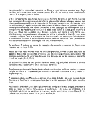 transcendental e imperecível natureza de Deus, e erroneamente pensam que Deus
também se incarna como uma pessoa comum. Ele não se incarna, mas manifesta-Se
usando Sua própria potência divina.

O Ser transcendental está longe da concepção humana da forma e sem-forma. Aqueles
que consideram Deus como sendo sem-forma são considerados errados por aqueles que
dizem que Deus possui forma. A discussão de Deus com ou sem forma não levará a nada
na nossa adoração e prática espiritual. Nós podemos adorar a Deus de qualquer modo ou
forma que escolhermos. Um nome, uma forma e uma descrição do imperceptível, que a
tudo penetra, do indescritível Senhor, nos é dada pelos santos e sábios, para o cultivar o
amor por Deus nos corações dos devotos comuns. Um nome e uma forma são,
absolutamente, necessários com a intenção de adorar e alimentar a devoção – um amor
profundo por Deus. Deus aparece para um devoto numa forma, com o propósito de tornar
a sua fé firme. Portanto, é necessário respeitar-se todas as formas de Deus (ou deidade),
mas devemos estabelecer a adoração com uma forma somente.,

Eu conheço, Ó Arjuna, os seres do passado, do presente, e aqueles do futuro, mas
ninguém Me conhece (7.26).

Todos os seres neste mundo estão na absoluta ignorância, devido à ilusão dos pares de
opostos, dos gostos e desgostos, Ó Arjuna. Mas as pessoas purificadas pelas ações não
egoístas, cujo karma há terminado, torna-se livre da ilusão do par de opostos, e adora-Me
com firme resolução (7.27-28)

Só quando o karma de uma pessoa termina, então, alguém pode entender a ciência
transcendental, e desenvolver amor e devoção por Deus.

Aqueles que aspiram pela libertação do ciclo de nascimentos, velhice e morte – por pegar
refúgio em Deus – compreende plenamente a verdadeira natureza e os poderes do
Supremo (7.29).

A pessoa decidida, que Me conhece como a única base de tudo – os seres mortais, Seres
Divinos, e o Ser Eterno – mesmo na hora da morte, Me alcançam (7.30). Veja, também,
8.04).

Aqueles que entendem Deus como governante do princípio de toda a criação, entendem a
base de todos os Seres Temporários, o sustentador de todas as entidades, e o
desfrutador de todos os sacrifícios e prazeres, sendo abençoados com a liberação do
ciclo de nascimentos e mortes, alcançando a salvação.
 