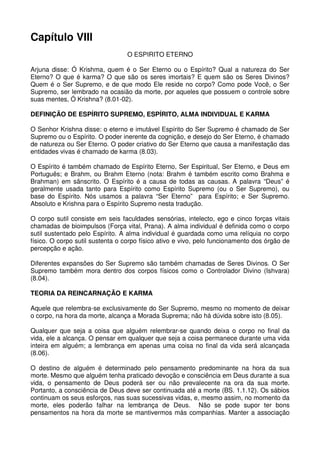 Capítulo VIII
                                 O ESPIRITO ETERNO

Arjuna disse: Ó Krishma, quem é o Ser Eterno ou o Espírito? Qual a natureza do Ser
Eterno? O que é karma? O que são os seres imortais? E quem são os Seres Divinos?
Quem é o Ser Supremo, e de que modo Ele reside no corpo? Como pode Você, o Ser
Supremo, ser lembrado na ocasião da morte, por aqueles que possuem o controle sobre
suas mentes, Ó Krishna? (8.01-02).

DEFINIÇÃO DE ESPÍRITO SUPREMO, ESPÍRITO, ALMA INDIVIDUAL E KARMA

O Senhor Krishna disse: o eterno e imutável Espírito do Ser Supremo é chamado de Ser
Supremo ou o Espírito. O poder inerente da cognição, e desejo do Ser Eterno, é chamado
de natureza ou Ser Eterno. O poder criativo do Ser Eterno que causa a manifestação das
entidades vivas é chamado de karma (8.03).

O Espírito é também chamado de Espírito Eterno, Ser Espiritual, Ser Eterno, e Deus em
Português; e Brahm, ou Brahm Eterno (nota: Brahm é também escrito como Brahma e
Brahman) em sânscrito. O Espírito é a causa de todas as causas. A palavra “Deus” é
geralmente usada tanto para Espírito como Espírito Supremo (ou o Ser Supremo), ou
base do Espírito. Nós usamos a palavra “Ser Eterno” para Espírito; e Ser Supremo.
Absoluto e Krishna para o Espírito Supremo nesta tradução.

O corpo sutil consiste em seis faculdades sensórias, intelecto, ego e cinco forças vitais
chamadas de bioimpulsos (Força vital, Prana). A alma individual é definida como o corpo
sutil sustentado pelo Espírito. A alma individual é guardada como uma relíquia no corpo
físico. O corpo sutil sustenta o corpo físico ativo e vivo, pelo funcionamento dos órgão de
percepção e ação.

Diferentes expansões do Ser Supremo são também chamadas de Seres Divinos. O Ser
Supremo também mora dentro dos corpos físicos como o Controlador Divino (Ishvara)
(8.04).

TEORIA DA REINCARNAÇÃO E KARMA

Aquele que relembra-se exclusivamente do Ser Supremo, mesmo no momento de deixar
o corpo, na hora da morte, alcança a Morada Suprema; não há dúvida sobre isto (8.05).

Qualquer que seja a coisa que alguém relembrar-se quando deixa o corpo no final da
vida, ele a alcança. O pensar em qualquer que seja a coisa permanece durante uma vida
inteira em alguém; a lembrança em apenas uma coisa no final da vida será alcançada
(8.06).

O destino de alguém é determinado pelo pensamento predominante na hora da sua
morte. Mesmo que alguém tenha praticado devoção e consciência em Deus durante a sua
vida, o pensamento de Deus poderá ser ou não prevalecente na ora da sua morte.
Portanto, a consciência de Deus deve ser continuada até a morte (BS. 1.1.12). Os sábios
continuam os seus esforços, nas suas sucessivas vidas, e, mesmo assim, no momento da
morte, eles poderão falhar na lembrança de Deus. Não se pode supor ter bons
pensamentos na hora da morte se mantivermos más companhias. Manter a associação
 